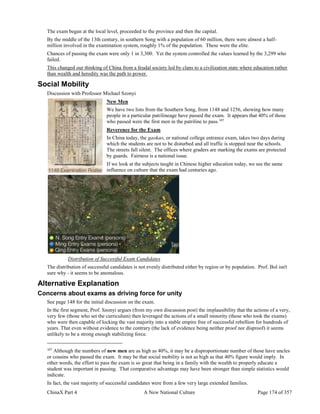 ChinaX Part 4 A New National Culture Page 174 of 357
The exam began at the local level, proceeded to the province and then the capital.
By the middle of the 13th century, in southern Song with a population of 60 million, there were almost a half-
million involved in the examination system, roughly 1% of the population. These were the elite.
Chances of passing the exam were only 1 in 3,300. Yet the system controlled the values learned by the 3,299 who
failed.
This changed our thinking of China from a feudal society led by clans to a civilization state where education rather
than wealth and heredity was the path to power.
Social Mobility
Discussion with Professor Michael Szonyi
New Men
We have two lists from the Southern Song, from 1148 and 1256, showing how many
people in a particular patrilineage have passed the exam. It appears that 40% of those
who passed were the first men in the patriline to pass.107
Reverence for the Exam
In China today, the gaokao, or national college entrance exam, takes two days during
which the students are not to be disturbed and all traffic is stopped near the schools.
The streets fall silent. The offices where graders are marking the exams are protected
by guards. Fairness is a national issue.
If we look at the subjects taught in Chinese higher education today, we see the same
influence on culture that the exam had centuries ago.
Distribution of Successful Exam Candidates
The distribution of successful candidates is not evenly distributed either by region or by population. Prof. Bol isn't
sure why - it seems to be anomalous.
Alternative Explanation
Concerns about exams as driving force for unity
See page 148 for the initial discussion on the exam.
In the first segment, Prof. Szonyi argues (from my own discussion post) the implausibility that the actions of a very,
very few (those who set the curriculum) then leveraged the actions of a small minority (those who took the exams)
who were then capable of locking the vast majority into a stable empire free of successful rebellion for hundreds of
years. That even without evidence to the contrary (the lack of evidence being neither proof nor disproof) it seems
unlikely to be a strong enough stabilizing force.
107
Although the numbers of new men are as high as 40%, it may be a disproportionate number of those have uncles
or cousins who passed the exam. It may be that social mobility is not as high as that 40% figure would imply. In
other words, the effort to pass the exam is so great that being in a family with the wealth to properly educate a
student was important in passing. That comparative advantage may have been stronger than simple statistics would
indicate.
In fact, the vast majority of successful candidates were from a few very large extended families.
 