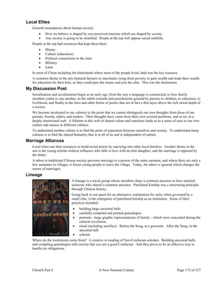 ChinaX Part 4 A New National Culture Page 175 of 357
Local Elites
General assumptions about human society:
 How we behave is shaped by our perceived interests which are shaped by society.
 Any society is going to be stratified. People at the top will oppose social mobility.
People at the top had resources that kept them there:
 Money
 Culture (education)
 Political connections to the state
 Military
 Land
In most of China including the hinterlands where most of the people lived, land was the key resource.
A common theme in the arts featured farmers or merchants rising from poverty to gain wealth and trade their wealth
for education for their kids, so they could pass the exams and join the elite. This was the destination.
My Discussion Post
Socialization and acculturation begin at an early age, from the way a language is constructed, to how family
members relate to one another, to the subtle rewards and punishments granted by parents to children, to education, to
livelihood, and finally to the laws and other forms of justice that are in fact a thin layer above the rich moral depth of
a society.
We become inculcated in our cultures to the point that we cannot distinguish our own thoughts from those of our
parents, friends, elders, and leaders. Their thoughts have come from their own societal positions, and so on, in a
deeply intertwined web. A lifetime in this web of shared values and emotions leads us to a sense of ease in our own
culture and unease in different cultures.
To understand another culture is to find the point of separation between ourselves and society. To understand many
cultures is to find the shared humanity that is in all of us and is independent of culture.
Marriage Alliances
Local elites use their resources to build social power by marrying into other local families. Another theme in the
arts is the young scholar without influence who falls in love with an elite daughter, and the marriage is opposed by
the father.
A taboo in traditional Chinese society prevents marriage to a person of the same surname, and where there are only a
few surnames in villages, it forces young people to leave the village. Today, the taboo is ignored which changes the
nature of marriages.
Lineage
A lineage is a social group whose members share a common ancestor or have married
someone who shared a common ancestor. Patrilineal kinship was a structuring principle
through Chinese history.
Going back to our quest for an alternative explanation for unity when governed by a
small elite, is the emergence of patrilineal kinship as an institution. Some of their
practices included:
 building large ancestral halls
 carefully compiled and printed genealogies
 portraits - large graphic representations of family - which were concealed during the
cultural revolution.
 ritual (including sacrifice). Before the Song, at a gravesite. After the Song, in the
ancestral hall.
 schools
Where do the institutions come from? A creative re-reading of Neo-Confucian scholars. Building ancestral halls
and compiling genealogies tells society that you are a good Confucian. And they prove to be an effective way to
handle tax obligations.
 
