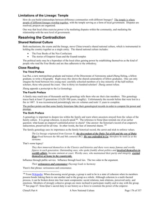 ChinaX Part 4 A New National Culture Page 176 of 357
Limitations of the Lineage: Temple
How do you build relationships between difference communities with different lineages? The temple is where
people of different lineages worship together, with the temple serving as a form of local government. Disputes are
resolved, projects are organized.
One way that local elites exercise power is by mediating disputes within the community, and mediating the
relationship with the next level of government.
Resolving the Contradiction
Shared National Culture
Both mechanisms, the exams and the lineage, move China toward a shared national culture, which is instrumental in
holding the country together as a single entity. The shared national culture includes:
 The Four Books of the Neo Confucians
 The stories of Emperor Guan and the Guandi temples
The political unity may be a byproduct of the local elites gaining power by establishing themselves as the kind of
people who read the Four Books and are thus adherents to the orthodoxy.
Close Reading
The Third Preface
Lue Rui, a new metropolitan graduate and trainee of the Directorate of Astronomy asked Zheng Heling, a fellow
graduate, to write a biography. Right away this shows the shared camaraderie of fellow graduates. One can only
imagine the bond between two young men: carefully schooled members of a tiny minority of the half-million
scholars, those who passed the exam. One in thirty-six hundred scholars! Zheng cannot refuse.
Zheng appends a postscript to the Lu Genealogy.
The Fourth Preface
A family may reach tens of thousands and the genealogy tells them who are their clan members. This genealogy
traces back at least 15 generations (15x20=300 years, roughly). Unfortunately the records before that were lost in a
fire in 1487. It was reconstructed painstakingly into six volumes and took 11 years to complete.
The preface points out that some family historians fake their genealogical records in order to compete for power and
prestige.
The Sixth Preface
A genealogy is important to deepen ties within the family and warn where ancestors strayed from the values of the
family culture. It is group cohesion, in psych-speak108
. The reference to Sima Qian reminds me of an earlier
question: what keeps an emperor's unlimited power in check? One answer: the historian's record of an emperor's
indiscretion, preserved for all time. In other words, the fear of immortal shame. 109
The family genealogy uses its importance as the family historical record, the carrot and stick to enforce values.
The Lu lineage originated from Gaosun Xi, the descendant of the Duke Tai of Qi and the son of Duke
Wen (lived between the 9th and 8th centuries BC). He was enfeoffed in Lu, therefore he took Lu as his
surname.
That’s some legacy!
They then immersed themselves in the Classics and histories and there were many famous and worthy
figures in each generation. Outstanding ones, who spoke frankly about politics and involved themselves in
worldly affairs, became eminent at court. Worthy ones, who maintained their purity and integrity, exerted
themselves at home in the countryside.
Influence through public service. Influence through local ties. The two sides to the argument.
Their seriousness and consonance (Suyong) leads to harmony
There's that phrase: seriousness and consonance.
108
From Wikipedia: When discussing social groups, a group is said to be in a state of cohesion when its members
possess bonds linking them to one another and to the group as a whole. Although cohesion is a multi-faceted
process, it can be broken down into four main components: social relations, task relations, perceived unity, and
emotions. Members of strongly cohesive groups are more inclined to participate readily and to stay with the group.
109
See page 67: Sima Qian’s sacred duty to use history as a force to constrain the power of the emperor.
 