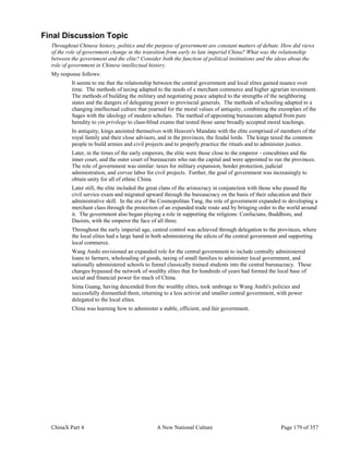 ChinaX Part 4 A New National Culture Page 179 of 357
Final Discussion Topic
Throughout Chinese history, politics and the purpose of government are constant matters of debate. How did views
of the role of government change in the transition from early to late imperial China? What was the relationship
between the government and the elite? Consider both the function of political institutions and the ideas about the
role of government in Chinese intellectual history.
My response follows:
It seems to me that the relationship between the central government and local elites gained nuance over
time. The methods of taxing adapted to the needs of a merchant commerce and higher agrarian investment.
The methods of building the military and negotiating peace adapted to the strengths of the neighboring
states and the dangers of delegating power to provincial generals. The methods of schooling adapted to a
changing intellectual culture that yearned for the moral values of antiquity, combining the exemplars of the
Sages with the ideology of modern scholars. The method of appointing bureaucrats adapted from pure
heredity to yin privilege to class-blind exams that tested those same broadly accepted moral teachings.
In antiquity, kings anointed themselves with Heaven's Mandate with the elite comprised of members of the
royal family and their close advisors, and in the provinces, the feudal lords. The kings taxed the common
people to build armies and civil projects and to properly practice the rituals and to administer justice.
Later, in the times of the early emperors, the elite were those close to the emperor - concubines and the
inner court, and the outer court of bureaucrats who ran the capital and were appointed to run the provinces.
The role of government was similar: taxes for military expansion, border protection, judicial
administration, and corvee labor for civil projects. Further, the goal of government was increasingly to
obtain unity for all of ethnic China.
Later still, the elite included the great clans of the aristocracy in conjunction with those who passed the
civil service exam and migrated upward through the bureaucracy on the basis of their education and their
administrative skill. In the era of the Cosmopolitan Tang, the role of government expanded to developing a
merchant class through the protection of an expanded trade route and by bringing order to the world around
it. The government also began playing a role in supporting the religions: Confucians, Buddhists, and
Daoists, with the emperor the face of all three.
Throughout the early imperial age, central control was achieved through delegation to the provinces, where
the local elites had a large hand in both administering the edicts of the central government and supporting
local commerce.
Wang Anshi envisioned an expanded role for the central government to include centrally administered
loans to farmers, wholesaling of goods, taxing of small families to administer local government, and
nationally administered schools to funnel classically trained students into the central bureaucracy. These
changes bypassed the network of wealthy elites that for hundreds of years had formed the local base of
social and financial power for much of China.
Sima Guang, having descended from the wealthy elites, took umbrage to Wang Anshi's policies and
successfully dismantled them, returning to a less activist and smaller central government, with power
delegated to the local elites.
China was learning how to administer a stable, efficient, and fair government.
 