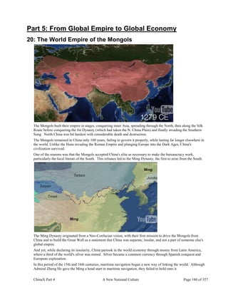 ChinaX Part 4 A New National Culture Page 180 of 357
Part 5: From Global Empire to Global Economy
20: The World Empire of the Mongols
The Mongols built their empire in stages, conquering inner Asia, spreading through the North, then along the Silk
Route before conquering the Jin Dynasty (which had taken the N. China Plain) and finally invading the Southern
Song. North China was hit hardest with considerable death and destruction.
The Mongols remained in China only 100 years, failing to govern it properly, while lasting far longer elsewhere in
the world. Unlike the Huns invading the Roman Empire and plunging Europe into the Dark Ages, China's
civilization survived.
One of the reasons was that the Mongols accepted China's elite as necessary to make the bureaucracy work,
particularly the local literati of the South. This reliance led to the Ming Dynasty, the first to arise from the South.
The Ming Dynasty originated from a Neo-Confucian vision, with their first mission to drive the Mongols from
China and to build the Great Wall as a statement that China was separate, insular, and not a part of someone else's
global empire.
And yet, while declaring its insularity, China partook in the world economy through money from Latin America,
where a third of the world's silver was mined. Silver became a common currency through Spanish conquest and
European exploration.
In this period of the 15th and 16th centuries, maritime navigation began a new way of linking the world. Although
Admiral Zheng He gave the Ming a head start in maritime navigation, they failed to hold onto it.
 