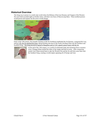 ChinaX Part 4 A New National Culture Page 181 of 357
Historical Overview
The Song rose to power in a multi-state world where the Khitans of the Liao Dynasty and Tanguts of the Western
Xia were both accorded rights as brother states, with their own Sons of Heaven atop them. These northern powers
would persist and expand, but the actors would change.
Early in the 12th century, the nomadic Jurchens of the far Northeast established the Jin Dynasty, conquered the Liao,
and in 1126, the Jin attacked the Song, taking Kaifeng and most of the North, dividing China into the Northern and
Southern Song. The Song moved its capital to Hangzhou and in 1142, signed a peace treaty with the Jin.
At the end of the 12th century, in a world of continental trade and stemming from a resource
crisis, Chinggis Khan unified the tribes of the steppe and built an army. After conquering
central Asia, Khan turned back to take the Western Xia and the Jin and forty years later took
the Southern Song, creating a world empire spanning all of Europe and Asia.
 