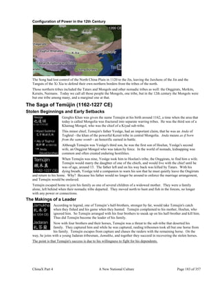 ChinaX Part 4 A New National Culture Page 183 of 357
Configuration of Power in the 12th Century
The Song had lost control of the North China Plain in 1120 to the Jin, leaving the Jurchens of the Jin and the
Tanguts of the Xi Xia to defend their own northern borders from the tribes of the north.
Those northern tribes included the Tatars and Mongols and other nomadic tribes as well: the Onggirats, Merkits,
Keraits, Naimans. Today we call all those people the Mongols, one tribe, but in the 12th century the Mongols were
but one tribe among many, and a marginal one at that.
The Saga of Temüjin (1162-1227 CE)
Stolen Beginnings and Early Setbacks
Genghis Khan was given the name Temujin at his birth around 1162, a time when the area that
today is called Mongolia was fractured into separate warring tribes. He was the third son of a
Khamag Mongol, who was the chief of a Kiyad sub-tribe.
This minor chief, Temujin's father Yesüge, had an important claim, that he was an Anda of
Toghrul - the khan of the powerful Kerait tribe in central Mongolia. Anda means as if born
from the same womb - an honorific earned in battle.
Although Temujin was Yesüge's third son, he was the first son of Hoelun, Yesüge's second
wife, an Onggirat Mongol who was taken by force. In the world of nomads, kidnapping was
common and often created enduring hostilities.
When Temujin was nine, Yesüge took him to Hoelun's tribe, the Onggirats, to find him a wife.
Temujin would marry the daughter of one of the chiefs, and would live with the chief until he
was of age, around 13. The father left and on his way back was killed by Tatars. With his
dying breath, Yesüge told a companion to warn his son that he must quietly leave the Ongirrats
and return to his home. Why? Because his father would no longer be around to enforce the marriage arrangement,
and Temujin would be enslaved.
Temujin escaped home to join his family as one of several children of a widowed mother. They were a family
alone, left behind when their nomadic tribe departed. They moved north to hunt and fish in the forests, no longer
with any power or connections.
The Makings of a Leader
According to legend, one of Temujin’s half-brothers, stronger by far, would take Temujin's catch
when they fished and his game when they hunted. Temujin complained to his mother, Hoelun, who
ignored him. So Temujin arranged with his four brothers to sneak up on his half-brother and kill him.
Thus did Temujin become the leader of his family.
Now with four brothers and their horses, Temujin was a threat to the sub-tribe that deserted his
family. They captured him and while he was captured, raiding tribesmen took all but one horse from
his family. Temujin escapes from capture and chases the raiders with the remaining horse. On the
way, he joins with a young Jadaran tribesman, Jamukha, and together they succeed in recovering the stolen horses.
The point is that Temujin's success is due to his willingness to fight for his dependents.
 