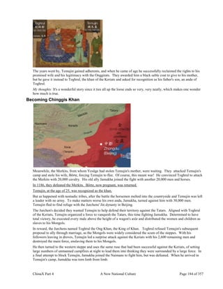 ChinaX Part 4 A New National Culture Page 184 of 357
The years went by, Temujin gained adherents, and when he came of age he successfully reclaimed the rights to his
promised wife and his legitimacy with the Onggirats. They awarded him a black sable coat to give to his mother,
but he gave it instead to Toghrul, the khan of the Keriats and asked for recognition as his father's son, an anda of
Toghrul.
My thoughts: It's a wonderful story since it ties all up the loose ends so very, very neatly, which makes one wonder
how much is true.
Becoming Chinggis Khan
Meanwhile, the Merkits, from whom Yesüge had stolen Temujin's mother, were waiting. They attacked Temujin's
camp and stole his wife, Börte, forcing Temujin to flee. Of course, this meant war! He convinced Toghrul to attack
the Merkits with 20,000 cavalry. His old ally Jamukha joined the fight with another 20,000 men and horses.
In 1186, they defeated the Merkits. Börte, now pregnant, was returned.
Temujin, at the age of 25, was recognized as the khan.
But as happened with nomadic tribes, after the battle the horsemen melted into the countryside and Temujin was left
a leader with no army. To make matters worse his own anda, Jamukha, turned against him with 30,000 men.
Temujin fled to find refuge with the Jurchens' Jin dynasty in Beijing.
The Jurchen's decided they wanted Temujin to help defend their territory against the Tatars. Aligned with Toghrul
of the Keriats, Temujin organized a force to vanquish the Tatars, this time fighting Jamukha. Determined to have
total victory, he executed every male above the height of a wagon's axle and distributed the women and children as
slaves to his Mongols.
In reward, the Jurchens named Toghrul the Ong Khan, the King of Khan. Toghrul refused Temujin's subsequent
proposal to ally through marriage, as the Mongols were widely considered the scum of the steppes. With his
followers leaving in droves, Temujin led a surprise attack against the Keriats with his 2,600 remaining men and
destroyed the main force, enslaving them to his Mongols.
He then turned to the western steppe and uses the same ruse that had been successful against the Keriats, of setting
large numbers of unmanned campfires at night to lead them into thinking they were surrounded by a large force. In
a final attempt to block Temujin, Jamukha joined the Naimans to fight him, but was defeated. When he arrived in
Temujin's camp, Jamukha was torn limb from limb.
 