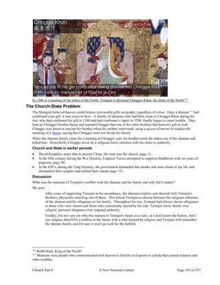 ChinaX Part 4 A New National Culture Page 185 of 357
In 1206 at a meeting of the tribes of the North, Temujin is declared Chinggis Khan, the khan of the North110
.
The Church-State Problem
The Mongols believed heaven could bestow irrevocable gifts on people, regardless of virtue. Once a shaman111
had
confirmed your gift, it was yours to have. A family of shamans who had been close to Chinggis Khan during his
rise, who had confirmed his gift in 1186 and had confirmed it again in 1206, finally began to cause trouble. They
beat up Chinggis' brother Hasar and warned Chinggis that one of his other brothers had heaven's gift as well.
Chinggis was about to execute his brother when his mother intervened, using a quiver of arrows to explain the
meaning of a fasces, saying that Chinggis must not divide his family.
When the shaman family came for a meeting at Chinggis' yurt, his brothers took the oldest son of the shaman and
killed him. Henceforth, Chinggis never let a religious force interfere with his claim to authority.
Church and State in earlier periods
 David Keightley notes that in ancient China, the state was the church, page 31.
 In the fifth century during the Wei Dynasty, Emperor Taiwu attempted to suppress Buddhism with six years of
pogroms, page 96.
 In the 830’s, during the Tang Dynasty, the government demanded that monks and nuns return to lay life and
dismantled their temples and melted their statues page 111.
Discussion
What was the outcome of Temujin's conflict with the shaman and his family and why did it matter?
My post:
After years of supporting Temujin in his ascendancy, the shamans tried to sow discord with Temujin's
brothers, physically attacking one of them. This forced Temujin to choose between the religious influence
of the shaman and his allegiance to his family. Throughout his rise, Temujin had always shown allegiance
to those who were closest and those who consistently stayed by his side. Temujin chose family over
religion, personal allegiance over imputed authority.
Frankly, I'm not sure yet why this matters to Temujin's future as a ruler, as I don't know the history, but I
can imagine there'll be a conflict in the future with a tribe backed by religion and Temujin will remember
the shaman family and I'm sure it won't go well for the faithful.
110
Robb Stark, King of the North?
111
Shamans were people who communicated with heaven to find the evil spirits in a body that caused sickness and
other troubles.
 