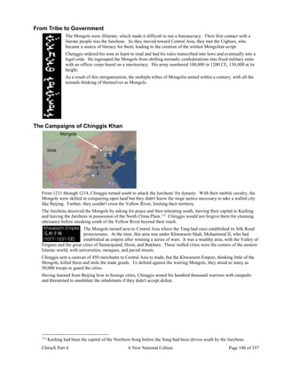 ChinaX Part 4 A New National Culture Page 186 of 357
From Tribe to Government
The Mongols were illiterate, which made it difficult to run a bureaucracy. Their first contact with a
literate people was the Jurchens. As they moved toward Central Asia, they met the Uighurs, who
became a source of literacy for them, leading to the creation of the written Mongolian script.
Chenggis ordered his sons to learn to read and had his rules transcribed into laws and eventually into a
legal code. He regrouped the Mongols from shifting nomadic confederations into fixed military units
with an officer corps based on a meritocracy. His army numbered 100,000 in 1200 CE, 130,000 at its
height.
As a result of this reorganization, the multiple tribes of Mongolia united within a century, with all the
nomads thinking of themselves as Mongols.
The Campaigns of Chinggis Khan
From 1211 through 1214, Chinggis turned south to attack the Jurchens' Jin dynasty. With their mobile cavalry, the
Mongols were skilled at conquering open land but they didn't know the siege tactics necessary to take a walled city
like Beijing. Further, they couldn't cross the Yellow River, limiting their territory.
The Jurchens deceived the Mongols by asking for peace and then retreating south, moving their capital to Kaifeng
and leaving the Jurchens in possession of the North China Plain.112
Chinggis would not forgive them for claiming
obeisance before sneaking south of the Yellow River beyond their reach.
The Mongols turned next to Central Asia where the Tang had once established its Silk Road
protectorates. At the time, this area was under Khwarazm Shah, Mohammed II, who had
established an empire after winning a series of wars. It was a wealthy area, with the Valley of
Fergana and the great cities of Samarquand, Herat, and Bukhara. These walled cities were the centers of the eastern
Islamic world, with universities, mosques, and paved streets.
Chinggis sent a caravan of 450 merchants to Central Asia to trade, but the Khwarazm Empire, thinking little of the
Mongols, killed them and stole the trade goods. To defend against the warring Mongols, they stood as many as
50,000 troops to guard the cities.
Having learned from Beijing how to besiege cities, Chinggis armed his hundred thousand warriors with catapults
and threatened to annihilate the inhabitants if they didn't accept defeat.
112
Kaifeng had been the capital of the Northern Song before the Song had been driven south by the Jurchens.
 