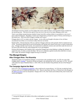 ChinaX Part 4 A New National Culture Page 187 of 357
The Mongols moved so quickly over the steppes that scouts could not return a warning before being overtaken by
the advancing army. They drove the captives from one city to the next to lay siege, pillaging as they went.
There's some debate among historians whether Central Asia fell to military defeat or succumbed to a new era of
peace under the Mongols. Regardless, Central Asia changed from a prosperous region of literacy and learning to a
devastated area. What motivated Chinggis to pillage such a place?
Chinggis died in 1227 in a battle with the Tanguts. As his coffin was brought to the place of rest, all those
encountered were killed, so no one knows today where he was buried.
Rashid al-Din, a Persian historian of the era, told how Chinggis asked one of his generals what he wanted most out
of life. The general replied that he most loved hunting in the spring with a falcon on his arm, to watch it bring down
prey. Chinggis said that wasn't for him. He wanted most to defeat his enemies and crush them under the hooves of
his horses and watch them die while holding their wives and daughters.
Professor Bol disagrees with Rashid al-Din, saying that Chinggis had to keep fighting, to pillage the defeated, to
support his army, in order to remain the Khan. His was not a sedentary agrarian society that could thrive in stasis.
Like a shark, the moment Chinggis stopped moving, he would die.
The Mongol Empire
After Chinggis Khan: The Khanship
Though the empire was founded by Chinggis, it was his heirs who extended its reach. In 1229, two years after
Chinggis death, a kurultai113
elected his second son Ogedei, who defeated the Jin five years later, in 1234. Not until
1294, under the reign of Khubilai Khan (r. 1260-1294), were the Southern Song defeated, the last of the Mongol's
enemies.
The Campaign Against the West
From 1237-1242, the Mongols invaded Rus, what would now be western Russia. In 1238, they invaded the North
Caucasus and were in Poland and Bohemia by 1241. Henry II, aka Henry the Pious, of Silesia lost to the Mongols at
the Battle of Legnica and was decapitated. Hungary fell in 1241, then Austria and northeast Italy, then Croatia and
Serbia and Bulgaria.
113
Among the Mongols, the leaders of the tribes would gather in council to elect a ruler.
 