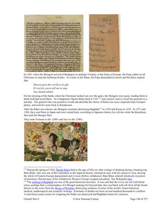 ChinaX Part 4 A New National Culture Page 188 of 357
In 1241, when the Mongols arrived at Budapest (or perhaps Vienna), at the Gates of Europe, the Pope called on all
Christians to stop the barbarian hordes. In a letter to the Khan, the Pope demanded he desist and the Khan replied
that:
Heaven gave the world as its gift.
It's not for you to tell me to stop.
You should submit.
On the morning of the battle, when the Christians looked out over the gates, the Mongols were gone, leading them to
think God had saved them. As it happened, Ogotai Khan died in 1241114
and couriers rode to recall the generals to a
kurultai. The general who was poised to invade decided that the choice of Khan was more important than Europe's
plenty, and took his army back to Karakorum.
After the Khan was chosen, the Mongols resumed, destroying Baghdad115
in 1258 and Korea in 1259. In 1271 and
1284, they sent fleets to Japan and were turned back, according to Japanese history by a divine wind, the Kamikaze,
that sank the Mongol fleet.
They took Vietnam in the 1280's and Java in the 1290's.
114
During the spring of 1242, Ögedei Khan died at the age of fifty-six after a binge of drinking during a hunting trip.
Batu Khan, who was one of the contenders to the imperial throne, returned at once with his armies to Asia, leaving
the whole of Eastern Europe depopulated and in ruins (before withdrawal, Batu Khan ordered wholesale execution
of prisoners). But because of his withdrawal, Western Europe escaped unscathed. See Wikipedia here.
115
The sacking of Baghdad was one of the great historical atrocities. It was said that the rivers ran red with blood
(okay, perhaps that’s commonplace of a Mongol sacking) but beyond that, they ran black with ink from all the books
thrown in the rivers from the House of Wisdom, destroying centuries of some of the world’s finest historical,
medical, mathematical and scientific writings. Estimates of deaths run from several hundred thousand to a million.
A marvelous canal system for irrigating the fields was destroyed and Baghdad ruined for centuries.
 