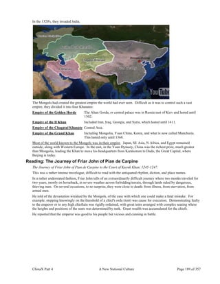 ChinaX Part 4 A New National Culture Page 189 of 357
In the 1320's, they invaded India.
The Mongols had created the greatest empire the world had ever seen. Difficult as it was to control such a vast
empire, they divided it into four Khanates:
Empire of the Golden Horde The Altan Gorda, or central palace was in Russia east of Kiev and lasted until
1502.
Empire of the Il Khan Included Iran, Iraq, Georgia, and Syria, which lasted until 1411.
Empire of the Chagatai Khanate Central Asia.
Empire of the Grand Khan Including Mongolia, Yuan China, Korea, and what is now called Manchuria.
This lasted only until 1368.
Most of the world known to the Mongols was in their empire. Japan, SE Asia, N Africa, and Egypt remained
outside, along with Western Europe. In the east, in the Yuan Dynasty, China was the richest prize, much greater
than Mongolia, leading the Khan to move his headquarters from Karakorum to Dadu, the Great Capital, where
Beijing is today.
Reading: The Journey of Friar John of Pian de Carpine
The Journey of Friar John of Pian de Carpine to the Court of Kuyuk Khan, 1245-1247.
This was a rather intense travelogue, difficult to read with the antiquated rhythm, diction, and place names.
In a rather understated fashion, Friar John tells of an extraordinarily difficult journey where two monks traveled for
two years, mostly on horseback, in severe weather across forbidding terrain, through lands ruled by dangerous,
thieving men. On several occasions, to no surprise, they were close to death: from illness, from starvation, from
armed men.
He told of the devastation wreaked by the Mongols, of the ease with which one could make a fatal mistake. For
example, stepping knowingly on the threshold of a chief's orda (tent) was cause for execution. Demonstrating fealty
to the emperor or to any high chieftain was rigidly ordained, with great tents arranged with complex seating where
the heights and positions of the seats was determined by rank. Great wealth was accumulated for the chiefs.
He reported that the emperor was good to his people but vicious and cunning in battle.
 