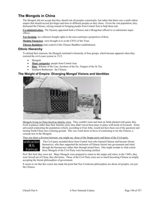 ChinaX Part 4 A New National Culture Page 190 of 357
The Mongols in China
The Mongols did not accept that they should rule all peoples consistently, but rather that theirs was a multi-ethnic
empire that should accord privileges and laws to different peoples as they chose. Given the vast population, they
distrusted the Chinese, relying instead on bringing people from Central Asia to help them rule.
Co-administration. The Dynasty appointed both a Chinese and a Mongolian official to co-administer major
offices.
Tax farming: tax collectors bought rights to the taxes and kept a proportion of them.
Muslim Financiers were brought in to as the CFO's of the Yuan.
Tibetan Buddhists took control of the Chinese Buddhist establishment.
Ethnic Hierarchy
To defend their interests, the Mongols instituted a hierarchy of four groups, which became apparent when they
restored the civil exam system in 1315.
 Mongols
 Many categories: people from Central Asia
 Han: Khitans of the Liao, Jurchens of the Jin, Tanguts of the Xi Xia
 Southern Barbarians: the Chinese
The Weight of Empire: Diverging Mongol Visions and Identities
Mongols living in China faced an identity crisis. They couldn't roam and hunt on fields planted with grain, they
lived in palaces rather than their familiar yurts, they didn't travel from place to place with herds of livestock. Some
advocated eradicating the population (which, according to Friar John, would not have been out of the question) and
turning North China into a hunting ground. This was voted down in favor of continuing to tax the Chinese, a
concept new to the Mongols.
Thus was there a division between, one might say, those of the Steppe party and those of the Civil party.
The Civil party included those from Central Asia who learned Chinese and became literati
themselves, who then supported the inclusion of Chinese literati into government and ruled
through the bureaucracy rather than through armed force. One might wonder to what extent
those Mongols of the Civil Party were becoming sinified.
Prof. Bol feels they were not. Many Mongols were prepared to return to the steppe and when, in the 1360's, they
were forced out of China, they did return. Those of the Civil Party were not so much becoming Chinese as simply
accepting the literati philosophies of government.
It seems to me that this course has made the point that Neo-Confucian philosophies are about all peoples, not just
the Chinese.
 