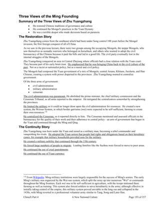 ChinaX Part 4 A New National Culture Page 193 of 357
Three Views of the Ming Founding
Summary of the Three Views of Zhu Yuangzhang
 He restored Chinese traditions of governance and culture
 He continued the Mongol's practices in the Yuan Dynasty
 He was a terrible despot who made decisions based on paranoia
The Restoration Story
Zhu Yuangzhang comes from the southeast which had been under Song control 100 years before the Mongol
invasion, the first foreign conquest of all of China.
As we saw in the previous lecture, there were two groups among the occupying Mongols, the steppe Mongols, who
saw themselves as nomadic warriors who belonged on horseback, and others who wanted to adopt the civil
bureaucracy of the Chinese because it paid the bills and led to a good life. The civil party eventually lost in the
internal struggles of the Mongols.
Zhu Yuangzhang conquered an area in Central Zhejiang where officials had a close relation with the Yuan court.
They became part of his early brain trust. He emphasized that he was bringing China back to the civil culture of the
past. Not as a racist or nationalist policy, but as a moral and civil policy.
The Mongols had composed the Yuan government of a mix of Mongols, central Asians, Khitans, Jurchens, and Han
Chinese, creating a system with power dispersed to the provinces. Zhu Yuangzhang wanted to centralize
government.
Of the three arms of government:
 civil administration
 military administration
 censorate
The civil administration was paramount. He abolished the prime minister, the chief military commission and the
Censorate Tribunal, so all arms reported to the emperor. He mitigated the centralization somewhat by strengthening
the provinces.
He limited the military so it could no longer draw upon the civil administration for resources. He created a new
system, the Weisuo System, in which border garrisons (wei) were expected to be self-sufficient, farming to create
their own resources.116
He centralized the Censorate, so it reported directly to him. The Censorate monitored and assessed officials in the
bureaucracy for the quality of their work and their adherence to central policy - an arm of government that began in
the Yuan and continued through the Ming and Qing.
The Continuity Story
Zhu Yuangzhang was born under the Yuan and raised as a military man, becoming a rebel commander and
vanquishing his rivals. He adopted the Yuan notion that people had rights and obligations based on their hereditary
castes, for example that military households provided sons for the military.
He created a military nobility that continued through the 15th century.
He forced large numbers of people to migrate. Leading families like the Suzhou were forced to move to poor areas.
He continued the use of cruel punishments.
He continued the use of Yuan currency.
116
From Wikipedia: Ming military institutions were largely responsible for the success of Ming's armies. The early
Ming's military was organized by the Wei-suo system, which split the army up into numerous "Wei" or commands
throughout the Ming frontiers. Each wei was to be self-sufficient in agriculture, with the troops stationed there
farming as well as training. This system also forced soldiers to serve hereditarily in the army; although effective in
initially taking control of the empire, this military system proved unviable in the long run and collapsed in the
1430s, with Ming reverted to a professional volunteer army similar to Tang, Song and Later Han.
 