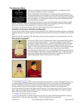 ChinaX Part 5 From Global Empire to Global Economy Page 194 of 357
The Autocracy Story
Autocracy: one person rules without any legal authority constraining his actions,
limited only by rebellion, invasion, or coup d'etat.
When we think about Zhu Yuanzhang as an autocrat, does this mean the Chinese
government had always been an autocracy? In the Tang, the chief counselors would
sit with the emperor over tea to discuss matters of state. In the Song, they would stand
before the emperor. By the Ming, the counselors are prostrate, knocking their heads
on the floor before his majesty.117
So the question of autocracy concerns the relationship between the emperor and his
officials. From there, what is the relationship between government and its institutions, and then one step further,
between the institutions and the population? Is it autocracy all the way down?118
The question, was China an autocracy, deserves a more nuanced answer than a simple yes or no.
Population and Economy, Decimation and Stagnation
The wars on the northern frontier and the civil wars during the Yuan, combined with plague and disease, brought the
population during the Jin and the Yuan from 100 million at the end of the 11th century to 65 million at the end of the
14th.
Beginning with Zhu Yuanzhang in the 14th century, China's economy stagnated, not reviving until late in the 15th.
Who was Zhu Yuanzhang?
He was one of the few cases in Chinese history where a poor peasant farmer becomes
a monk, then a rebel, then an emperor119
. He was the youngest of seven, born in a
poor region of today's Anhui Province, with most of his family dead from the plague.
He joined a monastery, which ran out of money, forcing him onto the streets as a
beggar. In a few years he returned to the monastery, learned to read and write, but the
monastery was destroyed by a government army suppressing a local rebellion.
Zhu Yuanzhang joined the rebels, rose to commander and joined a larger force known
as the Red Turbans, or Red Army, a religious and military sect. In that time of great
disease and suffering, and of starvation to the point of cannibalism, the Red Army
offered hope through a belief in the salvation of its members.
117
From Wikipedia: Kowtow, which is borrowed from kau tau in Cantonese, or koutou in Mandarin Chinese, is the
act of deep respect shown by prostration, that is, kneeling and bowing so low as to have one's head touching the
ground. An alternative Chinese term is ketou, however the meaning is somewhat altered: kou has the general
meaning of knock, whereas ke has the general meaning of "touch upon (a surface)", tou meaning head.
In east asian culture, the kowtow is the highest sign of reverence. It was widely used to show reverence for one's
elders, superiors, and especially the Emperor, as well as for religious and cultural objects of worship. In modern
times, usage of the kowtow has become reduced
118
It's turtles, Mr. Hawking, all the way down.
119
This is an odd statement. It's hard to imagine that more than one emperor had that personal history: from poor
peasant farmer to monk, then rebel, then emperor. I must have quoted the lecture incorrectly.
 