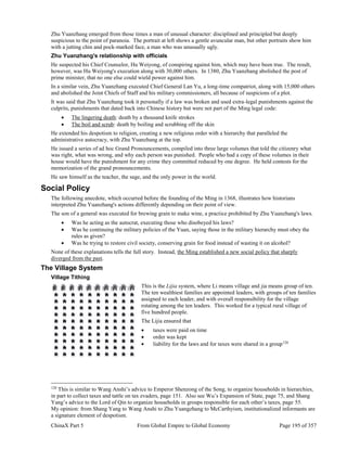 ChinaX Part 5 From Global Empire to Global Economy Page 195 of 357
Zhu Yuanzhang emerged from those times a man of unusual character: disciplined and principled but deeply
suspicious to the point of paranoia. The portrait at left shows a gentle avuncular man, but other portraits show him
with a jutting chin and pock-marked face, a man who was unusually ugly.
Zhu Yuanzhang's relationship with officials
He suspected his Chief Counselor, Hu Weiyong, of conspiring against him, which may have been true. The result,
however, was Hu Weiyong's execution along with 30,000 others. In 1380, Zhu Yuanzhang abolished the post of
prime minister, that no one else could wield power against him.
In a similar vein, Zhu Yuanzhang executed Chief General Lan Yu, a long-time compatriot, along with 15,000 others
and abolished the Joint Chiefs of Staff and his military commissioners, all because of suspicions of a plot.
It was said that Zhu Yuanzhang took it personally if a law was broken and used extra-legal punishments against the
culprits, punishments that dated back into Chinese history but were not part of the Ming legal code:
 The lingering death: death by a thousand knife strokes
 The boil and scrub: death by boiling and scrubbing off the skin
He extended his despotism to religion, creating a new religious order with a hierarchy that paralleled the
administrative autocracy, with Zhu Yuanzhang at the top.
He issued a series of ad hoc Grand Pronouncements, compiled into three large volumes that told the citizenry what
was right, what was wrong, and why each person was punished. People who had a copy of these volumes in their
house would have the punishment for any crime they committed reduced by one degree. He held contests for the
memorization of the grand pronouncements.
He saw himself as the teacher, the sage, and the only power in the world.
Social Policy
The following anecdote, which occurred before the founding of the Ming in 1368, illustrates how historians
interpreted Zhu Yuanzhang's actions differently depending on their point of view.
The son of a general was executed for brewing grain to make wine, a practice prohibited by Zhu Yuanzhang's laws.
 Was he acting as the autocrat, executing those who disobeyed his laws?
 Was he continuing the military policies of the Yuan, saying those in the military hierarchy must obey the
rules as given?
 Was he trying to restore civil society, conserving grain for food instead of wasting it on alcohol?
None of these explanations tells the full story. Instead, the Ming established a new social policy that sharply
diverged from the past.
The Village System
Village Tithing
This is the Lijia system, where Li means village and jia means group of ten.
The ten wealthiest families are appointed leaders, with groups of ten families
assigned to each leader, and with overall responsibility for the village
rotating among the ten leaders. This worked for a typical rural village of
five hundred people.
The Lijia ensured that
 taxes were paid on time
 order was kept
 liability for the laws and for taxes were shared in a group120
120
This is similar to Wang Anshi’s advice to Emperor Shenzong of the Song, to organize households in hierarchies,
in part to collect taxes and tattle on tax evaders, page 151. Also see Wu’s Expansion of State, page 75, and Shang
Yang’s advice to the Lord of Qin to organize households in groups responsible for each other’s taxes, page 55.
My opinion: from Shang Yang to Wang Anshi to Zhu Yuangzhang to McCarthyism, institutionalized informants are
a signature element of despotism.
 