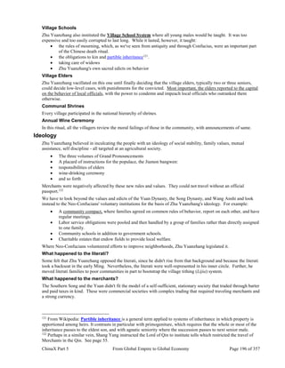 ChinaX Part 5 From Global Empire to Global Economy Page 196 of 357
Village Schools
Zhu Yuanzhang also instituted the Village School System where all young males would be taught. It was too
expensive and too easily corrupted to last long. While it lasted, however, it taught:
 the rules of mourning, which, as we've seen from antiquity and through Confucius, were an important part
of the Chinese death ritual.
 the obligations to kin and partible inheritance121
.
 taking care of widows
 Zhu Yuanzhang's own sacred edicts on behavior
Village Elders
Zhu Yuanzhang vacillated on this one until finally deciding that the village elders, typically two or three seniors,
could decide low-level cases, with punishments for the convicted. Most important, the elders reported to the capital
on the behavior of local officials, with the power to condemn and impeach local officials who outranked them
otherwise.
Communal Shrines
Every village participated in the national hierarchy of shrines.
Annual Wine Ceremony
In this ritual, all the villagers review the moral failings of those in the community, with announcements of same.
Ideology
Zhu Yuanzhang believed in inculcating the people with an ideology of social stability, family values, mutual
assistance, self discipline - all targeted at an agricultural society.
 The three volumes of Grand Pronouncements
 A placard of instructions for the populace, the Jiamon bangwen:
 responsibilities of elders
 wine-drinking ceremony
 and so forth
Merchants were negatively affected by these new rules and values. They could not travel without an official
passport.122
We have to look beyond the values and edicts of the Yuan Dynasty, the Song Dynasty, and Wang Anshi and look
instead to the Neo-Confucians' voluntary institutions for the basis of Zhu Yuanzhang's ideology. For example:
 A community compact, where families agreed on common rules of behavior, report on each other, and have
regular meetings.
 Labor service obligations were pooled and then handled by a group of families rather than directly assigned
to one family.
 Community schools in addition to government schools.
 Charitable estates that endow fields to provide local welfare.
Where Neo-Confucians volunteered efforts to improve neighborhoods, Zhu Yuanzhang legislated it.
What happened to the literati?
Some felt that Zhu Yuanzhang opposed the literati, since he didn't rise from that background and because the literati
took a backseat in the early Ming. Nevertheless, the literati were well-represented in his inner circle. Further, he
moved literati families to poor communities in part to bootstrap the village tithing (Lijia) system.
What happened to the merchants?
The Southern Song and the Yuan didn't fit the model of a self-sufficient, stationary society that traded through barter
and paid taxes in kind. These were commercial societies with complex trading that required traveling merchants and
a strong currency.
121
From Wikipedia: Partible inheritance is a general term applied to systems of inheritance in which property is
apportioned among heirs. It contrasts in particular with primogeniture, which requires that the whole or most of the
inheritance passes to the eldest son, and with agnatic seniority where the succession passes to next senior male.
122
Perhaps in a similar vein, Shang Yang instructed the Lord of Qin to institute tolls which restricted the travel of
Merchants in the Qin. See page 55.
 