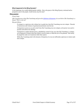 ChinaX Part 5 From Global Empire to Global Economy Page 197 of 357
What happened to the Ming Dynasty?
At the beginning, less wealth implied greater stability. But as the peace of the Ming Dynasty continued and as
prosperity came to the people, would society stay the same?
Discussion
(Terra Cotta)
After learning more about Zhu Yuanzhang and given the definition of despotism, do you believe Zhu Yuanzhang is a
despot? Why or why not?
My post follows:
If a despot is a capricious ruler without law to guide him, then Zhu Yuanzhang was not a despot. Placards
of instructions and volumes of grand pronouncements were his law.
If despotism is power as an end in itself, then Zhu Yuanzhang was not a despot, as his power was used to
promote and enforce his ideology.
If despotism is simply absolute power, unbridled by counsel of any sort, then Zhu Yuanshang is a despot,
as he disposed of counsel when they failed to suit his means or failed the test of his paranoia. But mostly
he purged his ranks out of paranoia rather than caprice.
While Zhu Yuanshang ruled with elements of despotism, he was not sufficiently capricious to clearly mark
him a despot.
 