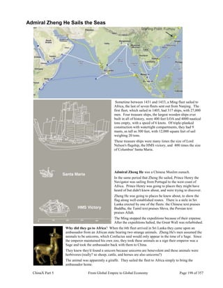 ChinaX Part 5 From Global Empire to Global Economy Page 198 of 357
Admiral Zheng He Sails the Seas
Sometime between 1431 and 1433, a Ming fleet sailed to
Africa, the last of seven fleets sent out from Nanjing. The
first fleet, which sailed in 1405, had 317 ships, with 27,000
men. Four treasure ships, the largest wooden ships ever
built in all of history, were 400 feet LOA and 4000 nautical
tons empty, with a speed of 6 knots. Of triple-planked
construction with watertight compartments, they had 9
masts, as tall as 300 feet, with 12,000 square feet of sail
weighing 20 tons.
These treasure ships were many times the size of Lord
Nelson's flagship, the HMS victory, and 400 times the size
of Columbus' Santa Maria.
Admiral Zheng He was a Chinese Muslim eunuch.
In the same period that Zheng He sailed, Prince Henry the
Navigator was sailing from Portugal to the west coast of
Africa. Prince Henry was going to places they might have
heard of but didn't know about, and were trying to discover.
Zheng He was going to places he knew about, to show the
flag along well-established routes. There is a stele in Sri
Lanka erected by one of the fleets: the Chinese text praises
Buddha, the Tamil text praises Shiva, the Persian text
praises Allah.
The Ming stopped the expeditions because of their expense.
After the expeditions halted, the Great Wall was refurbished.
Why did they go to Africa? When the 6th fleet arrived in Sri Lanka they came upon an
ambassador from an African state bearing two strange animals. Zheng He's men assumed the
animals to be unicorns, which Confucius said would only appear in the time of a Sage. Since
the emperor maintained his own zoo, they took these animals as a sign their emperor was a
Sage and took the ambassador back with them to China.
They knew they'd found a unicorn because unicorns are benevolent and these animals were
herbivores (really? so sheep, cattle, and horses are also unicorns?)
The animal was apparently a giraffe. They sailed the fleet to Africa simply to bring the
ambassador home.
 