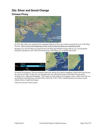 ChinaX Part 5 From Global Empire to Global Economy Page 199 of 357
22a: Silver and Social Change
Chinese Piracy
In 1542, three ships were confiscated for smuggling 3000 kg of silver into a harbor along the SE coast of the Ming
Dynasty. This is a story of the beginning of a new world in which all nations are connected by trade.
Bringing silver into the Ming was illegal because the Ming had forbidden foreign trade by sea, even though the
Zheng He expeditions in the 1420s showed the power of the Ming navy to defend trade routes.
In normal circumstances, when governments effectively enforce laws against smuggling, illegal trade stops because
the costs are too high. In this case, (my thought) trade was sufficiently lucrative that traders became pirates,
invading towns, raping and kidnapping. They began as armed seafarers from Japanese states, which at the time was
decentralized, attacking Korea and then China, and by the 1530's-1550's, establishing bases on Chinese coastal
islands (shown in right-hand image).
They have become Chinese pirates.
 