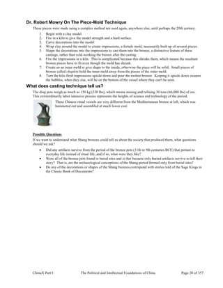 ChinaX Part I The Political and Intellectual Foundations of China Page 20 of 357
Dr. Robert Mowry On The Piece-Mold Technique
These pieces were made using a complex method not used again, anywhere else, until perhaps the 20th century.
1. Begin with a clay model.
2. Fire in a kiln to give the model strength and a hard surface.
3. Carve decorations into the model
4. Wrap clay around the model to create impressions, a female mold, necessarily built up of several pieces.
5. Shape the decorations into the impressions to cast them into the bronze, a distinctive feature of these
castings, rather than cold-working the bronze after the casting.
6. Fire the impressions in a kiln. This is complicated because this shrinks them, which means the resultant
bronze pieces have to fit even though the mold has shrunk.
7. Create an an inner mold to give shape to the inside, otherwise the piece will be solid. Small pieces of
bronze called chaplets hold the inner mold away from the pieces of the outer mold.
8. Turn the kiln-fired impressions upside down and pour the molten bronze. Keeping it upside down ensures
the bubbles, when they rise, will be on the bottom of the vessel where they can't be seen.
What does casting technique tell us?
The ding pots weigh as much as 150 kg (330 lbs), which means mining and refining 30 tons (66,000 lbs) of ore.
This extraordinarily labor intensive process represents the heights of science and technology of the period.
These Chinese ritual vessels are very different from the Mediterranean bronze at left, which was
hammered out and assembled at much lower cost.
Possible Questions
If we want to understand what Shang bronzes could tell us about the society that produced them, what questions
should we ask?
 Did any artifacts survive from the period of the bronze pots (11th to 9th centuries BCE) that pertain to
everyday life instead of ritual life, and if so, what were they like?
 Were all of the bronze pots found in burial sites and is that because only buried artifacts survive to tell their
story? That is, are the archaeological conceptions of the Shang period formed only from burial sites?
 Do any of the decorations or shapes of the Shang bronzes correspond with stories told of the Sage Kings in
the Classic Book of Documents?
 