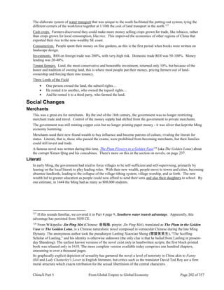 ChinaX Part 5 From Global Empire to Global Economy Page 202 of 357
The elaborate system of water transport that was unique to the south facilitated the putting-out system, tying the
different corners of the workforce together at 1/10th the cost of land transport in the north.127
Cash crops. Farmers discovered they could make more money selling crops grown for trade, like tobacco, rather
than crops grown for local consumption, like rice. This improved the economies of other regions of China that
exported their rice to the now-wealthy SE coast.
Consumerism. People spent their money on fine gardens, as this is the first period when books were written on
landscape design.
Investments. ROI on foreign trade was 200%, with very high risk. Domestic trade ROI was 50-100%. Money
lending was 20-40%.
Tenant farmers. Land, the most conservative and honorable investment, returned only 10%, but because of the
honor and tradition of owning land, this is where most people put their money, pricing farmers out of land-
ownership and forcing them into tenancy.
Three Lords of the Field
 One person owned the land, the subsoil rights…
 He rented it to another, who owned the topsoil rights…
 And he rented it to a third party, who farmed the land.
Social Changes
Merchants
This was a great era for merchants. By the end of the 16th century, the government was no longer restricting
merchant trade and travel. Control of the money supply had shifted from the government to private merchants.
The government was still minting copper coin but no longer printing paper money - it was silver that kept the Ming
economy humming.
Merchants used their new-found wealth to buy influence and become patrons of culture, rivaling the literati for
status. Literati, that is, those who passed the exams, were prohibited from becoming merchants, but their families
could still invest and trade.
A famous novel was written during this time, The Plum Flowers in a Golden Vase128
(aka The Golden Lotus) about
the corrupt Ximen Qing and his concubines. There's more on this in the section on novels, on page 237.
Literati
In early Ming, the government had tried to force villages to be self-sufficient and self-supervising, primarily by
leaning on the local literati to play leading roles. With their new wealth, people move to towns and cities, becoming
absentee landlords, leading to the collapse of the village tithing system, village worship, and so forth. The new
wealth led to greater education as people could now afford to send their sons and also their daughters to school. By
one estimate, in 1644 the Ming had as many as 800,000 students.
127
If this sounds familiar, we covered it in Part 4 page 9, Southern water transit advantage. Apparently, this
advantage has persisted from 1050 CE.
128
From Wikipedia: Jin Ping Mei (Chinese: 金瓶梅; pinyin: Jīn Píng Méi), translated as The Plum in the Golden
Vase or The Golden Lotus, is a Chinese naturalistic novel composed in vernacular Chinese during the late Ming
Dynasty. The anonymous author took the pseudonym Lanling Xiaoxiao Sheng (蘭陵笑笑生), "The Scoffing
Scholar of Lanling," and his identity is otherwise unknown (the only clue is that he hailed from Lanling in present-
day Shandong). The earliest known versions of the novel exist only in handwritten scripts; the first block-printed
book was released only in 1610. The more complete version available today comprises one hundred chapters,
amounting to over a thousand pages.
Its graphically explicit depiction of sexuality has garnered the novel a level of notoriety in China akin to Fanny
Hill and Lady Chatterley's Lover in English literature, but critics such as the translator David Tod Roy see a firm
moral structure which exacts retribution for the sexual libertinism of the central characters.
 