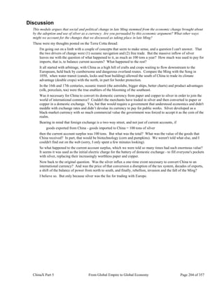 ChinaX Part 5 From Global Empire to Global Economy Page 204 of 357
Discussion
This module argues that social and political change in late Ming stemmed from the economic change brought about
by the adoption and use of silver as a currency. Are you persuaded by this economic argument? What other ways
might we account for the changes that we discussed as taking place in late Ming?
These were my thoughts posted on the Terra Cotta thread:
I'm going out on a limb with a couple of concepts that seem to make sense, and a question I can't answer. That
the two drivers of change were (1) oceanic navigation and (2) free trade. But the massive inflow of silver
leaves me with the question of what happened to it, as much as 100 tons a year? How much was used to pay for
imports, that is, to balance current accounts? What happened to the rest?
It all started with arbitrage, with China as a high hill of crafts and crops waiting to flow downstream to the
Europeans, held back by cumbersome and dangerous overland routes. Compare the Ming with the Song in
1050, when water transit (canals, locks and boat building) allowed the south of China to trade its climate
advantage (double crops) with the north, in part for border protection.
In the 16th and 17th centuries, oceanic transit (the astrolabe, bigger ships, better charts) and product advantages
(silk, porcelain, tea) were the true enablers of the blooming of the southeast.
Was it necessary for China to convert its domestic currency from paper and copper to silver in order to join the
world of international commerce? Couldn't the merchants have traded in silver and then converted to paper or
copper in a domestic exchange. Yes, but that would require a government that understood economics and didn't
meddle with exchange rates and didn’t devalue its currency to pay for public works. Silver developed as a
black-market currency with so much commercial value the government was forced to accept it as the coin of the
realm.
Bearing in mind that foreign exchange is a two-way street, and not just of current accounts, if
goods exported from China - goods imported to China = 100 tons of silver
then the current account surplus was 100 tons. But what was the total? What was the value of the goods that
China received? In part, that would be biotechnology (corn and pumpkins). We weren't told what else, and I
couldn't find out on the web (sorry, I only spent a few minutes looking).
So what happened to the current account surplus, which we were told so many times had such enormous value?
It seems it was used as the initial electric charge for the battery of domestic exchange - to fill everyone's pockets
with silver, replacing their increasingly worthless paper and copper.
Now back to the original question. Was the silver influx a one-time event necessary to convert China to an
international currency? And was the price of that conversion a disruption of the tax system, decades of exports,
a shift of the balance of power from north to south, and finally, rebellion, invasion and the fall of the Ming?
I believe so. But only because silver was the fee for trading with Europe.
 