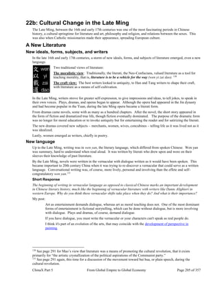 ChinaX Part 5 From Global Empire to Global Economy Page 205 of 357
22b: Cultural Change in the Late Ming
The Late Ming, between the 16th and early 17th centuries was one of the most fascinating periods in Chinese
history, a cultural springtime for literature and art, philosophy and religion, and relations between the sexes. This
was also when Catholic missionaries made their appearance, spreading European culture.
A New Literature
New ideals, forms, subjects, and writers
In the late 16th and early 17th centuries, a storm of new ideals, forms, and subjects of literature emerged, even a new
language.
Two traditional views of literature:
The moralistic view: Traditionally, the literati, the Neo-Confucians, valued literature as a tool for
teaching morality, that is, literature is to be a vehicle for the way (wen yi zai dao). 130
The craft view: The best writers looked to antiquity, to Han and Tang writers to shape their craft,
with literature as a means of self-cultivation.
In the Late Ming, writers strove for greater self-expression, to give impressions and ideas, to tell jokes, to speak in
their own voices. Plays, dramas, and operas began to appear. Although the opera had appeared in the Jin dynasty
and had become popular in the Yuan, during the late Ming opera became a literati form.
From dramas came novels, some with as many as a hundred chapters. After the novel, the short story appeared in
the form of fiction and dramatized true life, though fiction eventually dominated. The purpose of the dramatic form
was no longer for moral education or to invoke antiquity but for entertaining the reader and for satirizing the literati.
The new dramas covered new subjects – merchants, women, wives, concubines – telling life as it was lived not as it
was idealized.
Lastly, women emerged as writers, chiefly in poetry.
New language
Up to the Late Ming, writing was in wen yan, the literary language, which differed from spoken Chinese. Wen yan
was summary, hard to understand when read aloud. It was written by literati who drew upon and wore on their
sleeves their knowledge of past literature.
By the Late Ming, novels were written in the vernacular with dialogue written as it would have been spoken. This
became important to 20th century China when it was trying to re-discover a vernacular that could serve as a written
language. Conversational writing was, of course, more lively, personal and involving than the effete and self-
congratulatory wen yan.131
Short Response
The beginning of writing in vernacular language as opposed to classical Chinese marks an important development
in Chinese literary history, much like the beginning of vernacular literature with writers like Dante Alighieri in
western Europe. Why do you think these vernacular shifts take place when they do? And what is their importance?
My post:
Art as entertainment demands dialogue, whereas art as moral teaching does not. One of the most dominant
forms of entertainment is fictional storytelling, which can be done without dialogue, but is more involving
with dialogue. Plays and dramas, of course, demand dialogue.
If you have dialogue, you must write the vernacular or your characters can't speak as real people do.
I think it's part of an evolution of the arts, that may coincide with the development of perspective in
painting.
130
See page 291 for Mao’s view that literature was a means of promoting the cultural revolution, that it exists
primarily for “the artistic crystallization of the political aspirations of the Communist party.”
131
See page 291 again, this time for a discussion of the movement toward bai hua, or plain speech, during the
cultural revolution.
 