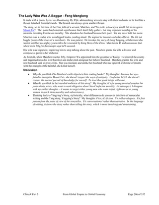 ChinaX Part 5 From Global Empire to Global Economy Page 206 of 357
The Lady Who Was A Beggar - Feng Menglong
It starts with a poem, Lyrics on Abandoning My Wife, admonishing wives to stay with their husbands or be lost like a
flower detached from its branch. The branch can always grow another flower.
The story, set in the time of the Han, tells of a servant, Maichen, and "his wife, whose eyes would fail to recognize
Mount Tai". The quote has historical significance that I don't fully gather - but may represent worship of the
ancients, invoking Confucian morality. She abandons her husband because he's poor. We are never told her name.
Maichen was a reader who worshipped books, reading aloud. He aspired to become a scholar-official. He did not
haggle (none of the vices of a merchant). He was patient. He invokes the story of Jiang Taigong, a fisherman who
waited until he was eighty years old to be venerated by King Wen of the Zhou. Maichen is 43 and announces that
when his is fifty, his horoscope says he'll succeed.
His wife was impatient, imploring him to stop talking about the past. Maichen grants his wife a divorce and
composes a poem in her dishonor.
As foretold, when Maichen reaches fifty, Emperor Wu appointed him the governor of Kuaiji. He entered the county
and happened upon his wife barefoot and disheveled alongside her laborer husband. Maichen granted his wife and
new husband land to grow crops. She was mocked, and unlike her husband who had ignored a lifetime of insults
with the strength of the faithful, she killed herself.
Discussion
 Why do you think Zhu Maichen's wife objects to him reading books? My thoughts: Because her eyes
failed to recognize Mount Tai - she doesn't respect the ways of antiquity. Confucius 14.24, she doesn't
respect the ancient pursuit of knowledge for oneself. To trust that good things will come.
 Who do you think is the intended audience of this story? My thoughts: It’s for young married couples but
particularly wives, who want to read allegories about Neo-Confucian morality. (in retrospect, I disagree
with my earlier thoughts – it seems to target either young men who want to feel righteous or at young
women to teach them morality and subservience).
 Thinking back to Yingying’s Story, stylistically, what differences do you see in this form of vernacular
writing and the Tang story, Yingying's Story? My thoughts: First, it's fiction. It's told as allegory. It's first
person from the point of view of the storyteller. It's conversational rather than narrative. In the language
of writing, it shows the story rather than telling the story, which is more involving and entertaining.
 