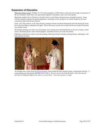 ChinaX Part 5 From Global Empire to Global Economy Page 207 of 357
Expansion of Education
What does literacy mean? Perhaps 10-15% of the population of 200 million could read well enough to be patrons of
the new literature. Some titles were specifically targeted at merchants, some were travel guides.
Merchants needed a level of literacy to do their work, to write letters and gain access to people in power. Some
officials wanted to educate the general population, including women, giving rise to schools funded by the local
community rather than the government.
In the 11th-13th centuries, in the Song dynasty, printing of books increased dramatically then fell during the Yuan,
but in the Late Ming it exploded once again. Part of the reason was the new wealth, but the new kinds of literature
was another reason.
Wood-block printing was still in use, but printers were creating more illustrated books on all sorts of topics: moral
stories, illustrated poems, multi-colored graphics, annotated novels even in the first edition.
Publishers could survive solely on private printing without government subsidy, printing dramas, anthologies, self-
help and how-to books.
An example was a scene from The Peony Pavilion, where bridal Du (Du Liniang?) paints a self-portrait and dies. A
young scholar sees the portrait and falls in love with it. His love revives her from the dead. (Note that the plot
described in Wikipedia differs from what I’ve transcribed – I may have gotten it wrong).
 