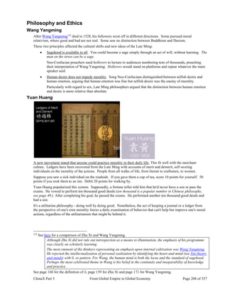 ChinaX Part 5 From Global Empire to Global Economy Page 208 of 357
Philosophy and Ethics
Wang Yangming
After Wang Yangming132
died in 1528, his followers went off in different directions. Some pursued moral
relativism, where good and bad are not real. Some saw no distinction between Buddhism and Daoism.
These two principles affected the cultural shifts and new ideas of the Late Ming:
 Sagehood is available to all. You could become a sage simply through an act of will, without learning. The
man on the street can be a sage.
Neo-Confucian preachers used hollerers to lecture to audiences numbering tens of thousands, preaching
their interpretation of Wang Yangming. Hollerers would stand on platforms and repeat whatever the main
speaker said.
 Human desire does not impede morality. Song Neo-Confucians distinguished between selfish desire and
human emotion, arguing that human emotion was fine but selfish desire was the enemy of morality.
Particularly with regard to sex, Late Ming philosophers argued that the distinction between human emotion
and desire is more relative than absolute.
Yuan Huang
A new movement stated that anyone could practice morality in their daily life. This fit well with the merchant
culture. Ledgers have been recovered from the Late Ming with accounts of merit and demerit, self-scoring
individuals on the morality of the actions. People from all walks of life, from literati to craftsmen, to women.
Suppose you saw a sick individual on the roadside. If you gave them a cup of tea, score 10 points for yourself. 50
points if you took them to an inn. Debit 20 points for walking by.
Yuan Huang popularized this system. Supposedly, a fortune teller told him that he'd never have a son or pass the
exams. He vowed to perform ten thousand good deeds (ten thousand is a popular number in Chinese philosophy,
see page 49.) After completing his goal, he passed the exams. He performed another ten thousand good deeds and
had a son.
It's a utilitarian philosophy - doing well by doing good. Nonetheless, the act of keeping a journal or a ledger from
the perspective of one's own morality forces a daily examination of behavior that can't help but improve one's moral
actions, regardless of the utilitarianism that might be behind it.
132
See here for a comparison of Zhu Xi and Wang Yangming.
Although Zhu Xi did not rule out introspection as a means to illumination, the emphasis of his programme
was clearly on scholarly learning.
The most eminent of the thinkers representing an emphasis upon internal cultivation was Wang Yangming.
He rejected the intellectualization of personal realization by identifying the heart-and-mind (see Xin (heart-
and-mind)) with li, or pattern. For Wang, the human mind is both the locus and the standard of sagehood.
Perhaps the most celebrated theme in Wang is his belief in the continuity and inseparability of knowledge
and practice.
See page 160 for the definition of li, page 159 for Zhu Xi and page 171 for Wang Yangming.
 