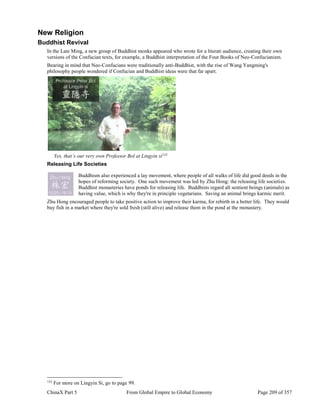 ChinaX Part 5 From Global Empire to Global Economy Page 209 of 357
New Religion
Buddhist Revival
In the Late Ming, a new group of Buddhist monks appeared who wrote for a literati audience, creating their own
versions of the Confucian texts, for example, a Buddhist interpretation of the Four Books of Neo-Confucianism.
Bearing in mind that Neo-Confucians were traditionally anti-Buddhist, with the rise of Wang Yangming's
philosophy people wondered if Confucian and Buddhist ideas were that far apart.
Yes, that’s our very own Professor Bol at Lingyin si133
Releasing Life Societies
Buddhism also experienced a lay movement, where people of all walks of life did good deeds in the
hopes of reforming society. One such movement was led by Zhu Hong: the releasing life societies.
Buddhist monasteries have ponds for releasing life. Buddhists regard all sentient beings (animals) as
having value, which is why they're in principle vegetarians. Saving an animal brings karmic merit.
Zhu Hong encouraged people to take positive action to improve their karma, for rebirth in a better life. They would
buy fish in a market where they're sold fresh (still alive) and release them in the pond at the monastery.
133
For more on Lingyin Si, go to page 99.
 