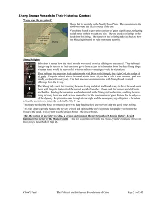 ChinaX Part I The Political and Intellectual Foundations of China Page 21 of 357
Shang Bronze Vessels In Their Historical Context
Where was the ore mined?
Shang had its capitals in the North China Plain. The mountains to the
northwest were the likely source of the ore.
Vessels are found in gravesites and are of great significance, reflecting
social status in their weight and size. They're used as offerings to the
dead from the living. The nature of this offering takes us back to how
the Shang legitimated its rule over many peoples.
Shang Religion
Why does it matter how the ritual vessels were used to make offerings to ancestors? They believed
that giving the vessels to their ancestors gave them access to information from the dead Shang kings:
whether hunts would be successful, whether military campaigns would be victorious.
They believed the ancestors had a relationship with Di or with Shangdi, the High God, the leader of
all gods. The gods existed above them and within them - if you had a cold it was because a god was
inside you (or not inside you). The dead ancestors communicated with Shangdi and received
offerings from the living.
The Shang had erased the boundary between living and dead and found a way to have the dead assist
them with the gods that control the natural world of weather, illness, and the human world of hunts
and battles. Feeding the ancestors was fundamental to the Shang civil authorities, enabling them to
bring in booty from war and victims to sacrifice for the continuation of good fortune for the subjects
of the dynasty. Legitimation was through divine right and the accompanying obligation – the rulers
asking the ancestors to intercede on behalf of the living.
The people needed the kings to remain in power to keep feeding their ancestors to keep the good times rolling.
This was clear to people because the royalty owned and operated the only legitimate telegraph system from the
living to the dead. This system was the dragon bones – the oracle bones.
Thus the notion of ancestor worship, a strong and common theme throughout Chinese history, helped
legitimate the power of the Shang royalty. This will soon transform into the Zhou Dynasty's Mandate of Heaven
(tian ming), described on page 26.
 