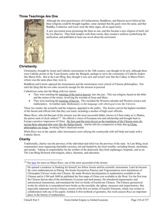 ChinaX Part 5 From Global Empire to Global Economy Page 210 of 357
Three Teachings Are One
Although the strict practitioners of Confucianism, Buddhism, and Daoism never believed the
three religions could be brought together, some claimed that the goals were the same, and that
Buddha, Confucius, and Laozi were the three sages, all on equal terms.
A new movement arose promoting the three as one, and this became a new religion of itself, led
by Lin Zhao'en. They built temples with three rooms, they created a uniform symbolizing the
unification, and published at least one novel about the movement.
Christianity
Christianity, brought by Jesuit and Catholic missionaries in the 16th century, was thought to be new, although there
were Catholic priests in the Yuan dynasty under the Mongols, perhaps to serve the community of Catholic traders
like Marco Polo. But in the Late Ming, they thought it was new and weren't sure that the Cathay in Marco Polo's
writers was the same place they were in.
Buddhists and Literati opposed the missionaries and the missionaries were critical of Chinese philosophies. Not
until the Qing did the two sides reconcile enough for the mission to proceed.
Catholicism came into the Ming with two claims:
 They were teaching the learning of the lord in heaven, tian zhu jiao. This was religion, based on the bible
and the notion of the trinity, involving the worship of Jesus and Mary.
 They were teaching the learning of heaven. This included the Western calendar and Western science and
mathematics. As Galileo said, Mathematics is the language with which god wrote the Universe.
These two modes, the scientific and the religious, appealed to the public. The Jesuits convert the highest members
of the literati and official elite that they can reach, including a number of high court officials.
Mateo Ricci, who led that part of the mission was the most successful father, known in China today as Li Madou,
the patron saint of clock makers134
. He offered a vision of European arts and scholarship and brought back to
Europe a positive impression of China. He first used the term literati as the translation of the Chinese term shi,
saying these educated elite were like the Italian literati. And he tells his compatriots in Italy that in China,
philosophers are kings, invoking Plato's idealized world.
While Ricci was in the capital, other missionaries were rallying the countryside with self-help and study with a
Catholic flavor.
Charity
Traditionally, charity was the province of the individual and relief was the province of the state. In Late Ming, local
communities were organizing charitable societies, led and funded by the local wealthy, including literati, merchants,
and monks. Taking on responsibility for the welfare of the distressed, they built orphanages, hospitals, and so on.
The Late Ming flowered with religion, ethics, literature, and education.
134
See here for more on Mateo Ricci, one of the most successful of the Jesuits:
He opened a residence in Nanking for himself, his fellow Jesuits and his scientific instruments. Later he became
the court mathematician in Peking. His books Geometrica Practica and Trigonometrica were translations of
Christopher Clavius' works into Chinese. He made Western developments in mathematics available to the
Chinese and in 1584 and 1600 he published the first maps of China ever available to the West. For the first time
the Chinese had an idea of the distribution of oceans and land masses. He introduced trigonometric and
astronomical instruments, and translated the first six books of Euclid into Chinese. The Chinese geometrical
works for which he is remembered were books on the astrolabe, the sphere, measures and isoperimetrics. But
especially important was his Chinese version of the first six books of Euclid's Elements, which was written in
collaboration with one of his pupils. Entitled A first textbook of geometry, this work assures Ricci an important
place in the history of mathematics
 