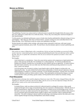ChinaX Part 5 From Global Empire to Global Economy Page 212 of 357
Women as Writers
The publishing of women was controversial as it allowed women to parade their thoughts before the masses when
they were supposed to contain their lives within the family. Worse, they were taking their innermost thoughts of
their families public.
Yet this practice was defended and became a source of pride when families published the collected writings of wives
and daughters. More than any other time in Chinese history, women's writing was active and talked about in the
Ming and Qing. Over 3500 known works by women were published in the Qing.
Women became role models in their writings, with strong women contrasted to weak men, with smart women
contrasted to ignorant husbands, and so forth. We don't know why this dramatic uptick in women's publishing took
place.
Discussion
Our section on women in Ming begins with a contradiction. On the one hand, foot binding was practiced in Ming
society; however, women had a greater role in writing and publishing literature than any other part of the world at
the time. How do we explain this contradiction? How do you account for the expansion of women’s roles in the
Ming society?
My thoughts:
I don't think there's a contradiction. I know the course led my opinion with comparisons to high-heeled shoes,
tattoos, body-piercing and the like, but nonetheless it's a valid comparison. It's entirely possible that foot
binding was a fashion, a painful one, an execrable one, but a fashion and not an oppression. It's hard to believe
that men found it attractive, but as an older man who finds tattoos and body piercing unattractive to say the
least, I cease to be amazed.
As for the greater role of women in writing, it goes hand-in-glove with the changes in writing style, one
impacting the other. As styles shifted from moral treatises and parables to fiction and self-expression, from the
stilted language of scholars to a common vernacular, it invites broader participation. Women who were denied
a formal education could now find an outlet in writing. Their participation accelerated the change as women
would read their works, providing a greater market, well beyond the narrow market for scholarly writing.
Final Discussion
The importation of foreign silver and the adoption of American crops in the 17th century changed China at the time.
Thinking now about the world since then the late Ming, what do you see as the most important changes that have
affected your country as the result of international trade?
My thoughts:
In modern history, trade was almost exclusively in physical goods in exchange for currency, where goods
progressed through various stages of manufacturing, from raw materials to finished product. With the advent of
global communications, especially the internet, trade began to include services at increasingly levels, even as
the trade in services was under-measured by the typical metrics. As developed nations shifted to labor-intensive
service economies and as developing nations sought to improve their economies, trade in intellectual labor
intensified. This shift is helping to spread wealth and technology to developing countries like India and to bind
nations together through increasing interdependence and cultural exchange.
 