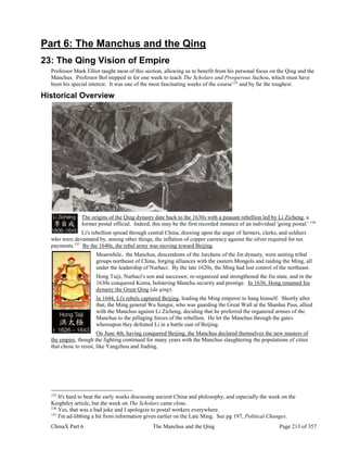 ChinaX Part 6 The Manchus and the Qing Page 213 of 357
Part 6: The Manchus and the Qing
23: The Qing Vision of Empire
Professor Mark Elliot taught most of this section, allowing us to benefit from his personal focus on the Qing and the
Manchus. Professor Bol stepped in for one week to teach The Scholars and Prosperous Suzhou, which must have
been his special interest. It was one of the most fascinating weeks of the course135
and by far the toughest.
Historical Overview
The origins of the Qing dynasty date back to the 1630s with a peasant rebellion led by Li Zicheng, a
former postal official. Indeed, this may be the first recorded instance of an individual 'going postal.' 136
Li's rebellion spread through central China, drawing upon the anger of farmers, clerks, and soldiers
who were devastated by, among other things, the inflation of copper currency against the silver required for tax
payments.137
By the 1640s, the rebel army was moving toward Beijing.
Meanwhile, the Manchus, descendents of the Jurchens of the Jin dynasty, were uniting tribal
groups northeast of China, forging alliances with the eastern Mongols and raiding the Ming, all
under the leadership of Nurhaci. By the late 1620s, the Ming had lost control of the northeast.
Hong Taiji, Nurhaci's son and successor, re-organized and strengthened the Jin state, and in the
1630s conquered Korea, bolstering Manchu security and prestige. In 1636, Hong renamed his
dynasty the Great Qing (da qing).
In 1644, Li's rebels captured Beijing, leading the Ming emperor to hang himself. Shortly after
that, the Ming general Wu Sangui, who was guarding the Great Wall at the Shanhai Pass, allied
with the Manchus against Li Zicheng, deciding that he preferred the organized armies of the
Manchus to the pillaging forces of the rebellion. He let the Manchus through the gates
whereupon they defeated Li in a battle east of Beijing.
On June 4th, having conquered Beijing, the Manchus declared themselves the new masters of
the empire, though the fighting continued for many years with the Manchus slaughtering the populations of cities
that chose to resist, like Yangzhou and Jiading.
135
It's hard to beat the early weeks discussing ancient China and philosophy, and especially the week on the
Keightley article, but the week on The Scholars came close.
136
Yes, that was a bad joke and I apologize to postal workers everywhere.
137
I'm ad-libbing a bit from information given earlier on the Late Ming. See pg 197, Political Changes.
 