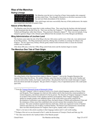 ChinaX Part 6 The Manchus and the Qing Page 215 of 357
Rise of the Manchus
Ruling Lineage
The Manchus were the last in a long line of Inner Asian peoples who conquered
and then ruled China. They thought of themselves as the direct successors in this
line and were likely descendants of the Jurchens.
They ruled longer and more successfully than any of their predecessors; the empire
they created led to the birth of modern China.
Nature of the Manchus
The Manchus came from the region that is today northeast China. They came from the Jurchens who had returned
to their homeland after the fall of the Jin. They were not Han, but Tungusic139
. The Manchu language is related to
Turkish and Mongolian, rather than Chinese. They practiced a Shamanic religion140
. They were not nomads, living
instead in agrarian villages with a lifestyle quite different from the nomadic lives of the Mongols and Khitans.
Ming Administration of Jurchen Land
The Jurchens came under the rule of the Ming in the late 14th century and for most of that rule, were administered
by the Ming military. The Ming maintained control by offering titles of nobility in exchange for tribute to the
Emperor. The few supervisory military officials gently stoked rivalries between tribes to ensure the Jurchens
couldn't unite in rebellion.
After about 200 years, in the late 1500s, Ming control broke down and the Jurchens began to reunite.
The Manchus Own Tale of Their Origin
The ruling family of the Qing traced their origins to Bukuri Yongson141
, born in the Changbai Mountains that
separate China today from Korea. His mother, Fekulen, came from heaven to bathe in a lake in the Chambai and
when she retrieved her clothes, she found a small red fruit. She placed the fruit in her mouth whereupon it leaped
down her throat and made her pregnant. She gave birth to Yongson, a boy of supernatural powers who could speak
upon birth.
139
From the Tungusic Research Group at Dartmouth College:
The term "Tungusic" refers to a group of twelve or so closely related languages spoken in Russia, China
and Mongolia. These languages are relatively little studied, and for that reason they remain peripheral to
western linguistics, and almost unheard of to the lay person. The obscurity of Tungusic languages is largely
an accident of the location of their speakers and their social patterns. Most Tungusic languages were
spoken by nomadic peoples who inhabited regions of the world which were poorly suited for the
development of settlements in pre-industrial times; the harsh climate of Siberia and northeastern China and
the remoteness of these areas from established cities served to protect their nomadism from external
pressure. This same nomadism required relatively small clans, which were organized in terms of familial
relations more than any sort of ethnic or political identity. The blend of such characteristics ensured that
there was little internal pressure for Tungusic clans to grow, expand, settle, or conquer.
There’s a lot more to this article (a preface to their language studies) and it’s well worth reading.
140
Perhaps of the sort we saw discussed in Part 5, under the discussion of Temujin, Church and State, pg 186.
141
The video notes that he's the 'mythical father of the Manchu people.'
 