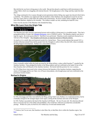 ChinaX Part 6 The Manchus and the Qing Page 216 of 357
She told him he was born to bring peace to the world. She put him aboard a small boat to drift downstream to the
village Odoli, which was struggling with internal discord. He brought peace to the village and they made him their
prince.
The village continued to live in peace through several generations before falling once again into discord which led to
a rebellion. The rebellion was suppressed with all members of the rebellious clan slaughtered except for one boy.
This boy, Fanca, fled to a field where the soldiers had cornered him. He froze in place while a magpie, the totem
bird of the Manchus, alighted on his shoulder. The soldiers couldn't see him, mistaking his head for a tree.
Fanca was the ancestor of the Manchus who founded the Qing.
What We Learn from the Origin Tale
The Manchus gave their ancestor supernatural powers and an ability to bring peace to a troubled people. They had a
geographical point of origin: the Changbai Mountains, now a UNESCO reserve. The Manchu emperor sent men to
map the region. He wrote poems about it. Sacrifices were performed. Manchus would compliment themselves as
'old men of the Changbai.' The Changbai myth became an important element of Manchu identity.
As much as it is a myth, there are historical records for a factual basis. Those records indicate that around 1412, a
Jurchen tribesman named Fanca led his people from the Changbai to settle in Hetu Ala (flat hill), where eventually
the Qing began its development. Nurhaci was a descendant of Fanca.
Fanca eventually settled within the lands governed by the Ming military, a place called Jianzhou142
, peopled by the
Jianzhou Jurchens. Fanca pledged his loyalty to the Ming emperor and was confirmed as the leader of one of the
three branches (the Left Branch) of the Jianzhou Jurchens. His family held this position for over a century.
In 1574, Ming forces intervened in the violence between the branches of the Jianzhou Jurchens, supporting the
claims of Giocangga and his son Taksi, two of Fanca's descendents, who brought peace and were confirmed as the
preeminent Jurchen leaders.
Nurhaci's Origins
In 1582, Giocangga and Taksi were killed by the Ming, putting Taksi's son, Nurhaci, in a weakened position, but he
eventually emerged as the strongest figure in the region, uniting all the Jurchens and some of the Mongols.
In 1583, Nurhaci succeeded to the head of the Jianzhou Left Branch. He was 24 years old. His charisma allowed
him to overcome the loss of his father and grandfather, who would have otherwise accorded him considerable
prestige. Within five years, he built his own walled city of wood and rammed earth.
142
I believe, but I’m not sure, that Jianzhou is also Hetu Ala, or that Hetu Ala is within the Jianzhou region. See
here.
 