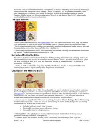ChinaX Part 6 The Manchus and the Qing Page 217 of 357
For twenty years he dealt with tribal warfare, winning battles on the field and making alliances through the marriage
of his daughters and through the trade of ginseng, a famous local product. By the 1590s he commanded 15,000
men, enough power to challenge tribes outside the Jianzhou. By 1600, he'd created a script for the Manchu
language. Finally, having won allies among the eastern Mongols, he was declared Khan in 1607 and eventually
combined all the Jurchens into one confederation.
The Eight Banners
Nurhaci created a powerful military, the Eight Banners, which was central to the success of the Qing. The banners
were distinguished by color (yellow, white, red, blue) and ethnicity (Manchu, Mongol, eventually Han Chinese).
They began as hunting companies (called arrows) which were organized into larger units (called banners) with each
banner under the control of the Khan or a Noble. Like a feudal army.
After the Qing conquered China in 1644, the Eight Banners functioned as a military caste with families built around
the warriors. The Eight Banner Institution survived to 1924.
Nurhaci and Political Ambition
Up to the 1610s, Nurhaci remained a loyal subject of the Ming, making at least three visits to Beijing. In 1616, he
rejected his allegiance and declared the founding of the Later Jin state. In 1618, he issued seven grievances against
the Ming, including the death of his father and grandfather, and took up arms against them. At that time he
commanded 100,000 men.
At Sarhu, in 1619, he defeated the Ming army. By 1626, when Nurhaci died, the Jin state controlled the entire
eastern portion of the NE region formerly under Ming military administration.
Creation of the Manchu State
Hong Taiji inherited the Jin state in 1626. He was the eighth son, and the only literate son, of Nurhaci, which may
have been why he was selected. The Inner Asian peoples differed from the Chinese in that they did not practice
primogeniture143
, elevating instead the most qualified son or nephew in the descendant generation, or even a brother
of the current Khan. The choice was made in council after the ruler's death144
. This difference from the Han
Chinese led to a succession of capable leadership from the 15th through the 18th centuries.
As he now had over one million Han Chinese in his territory, Hong faced different challenges than his father, having
to administer a civilian state. For the first ten years after assuming the mantle in 1626, Hong scaled back military
confrontation with the Ming, for several reasons:
 He lacked artillery to breach Ming fortresses.
 He needed to consolidate eastern and western frontiers.
 He needed to build his ruling institutions.
143
Primogeniture is the right, by law or custom, of the firstborn male child to inherit the family estate, in
preference to siblings (compare to ultimogeniture).
144
Not sure, but this may have been the same kind of kurultai used to select a Mongol Khan. Page 187.
 