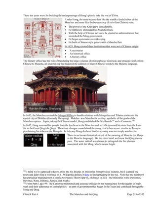ChinaX Part 6 The Manchus and the Qing Page 218 of 357
These ten years were for building the underpinnings of Hong's plan to take the rest of China.
Under Hong, the state became less like the warlike feudal tribes of the
Manchus and more like the bureaucracy of a civilian Chinese state:
 The power of the Khan grew considerably.
 He ruthlessly eliminated his Manchu rivals.
 With the help of Chinese advisors, he created an administration that
mimicked the Ming government.
 He began systematic recordkeeping
 He built a Chinese-style palace with a Manchu flair
In 1629, Hong created three institutions that were not of Chinese origin:
 A secretariat
 An historical office
 A literary office
The literary office had the role of translating the large volumes of philosophical, historical, and strategic works from
Chinese to Manchu, an undertaking that required the addition of many Chinese words to the Manchu language.
In 1635, the Manchus created the Mongol Office to handle relations with Mongolian and Tibetan visitors to the
capital city of Mukden (formerly Shenyang). Mukden was Manchu for arising, symbolic of the goals of the
Manchu emperor. Again, taking the Chinese model, Hong established the Six Boards145
and a Censorate.146
In 1635, Hong renamed his people from the Jurchens to the Manchus and in 1636 renamed his state from the Later
Jin to the Great Qing (da Qing). These two changes consolidated the many rival tribes as one, similar to Temujin
proclaiming his tribes as the Mongols. In this way Hong declared that his dynasty was not simply another Jin.
There is no known historical record of the meaning of Manchu (or Manju
in the Manchu language). On the other hand, we know that Qing means
pure. The water radical was chosen to extinguish the fire element
associated with the Ming, which means bright.
145
I think we’re supposed to know about the Six Boards or Ministries from previous lectures, but I scanned my
notes and didn't find a reference to it. Wikipedia defines it here as first appearing in the Sui. Note that the number 6
has particular meaning from Cosmic Resonance Theory (pg 61, Multiples of Six). The ministries were: Personnel,
Revenue, Rites, Defense, Justice, and Works.
146
From Part 5, pg 194: The Censorate monitored and assessed officials in the bureaucracy for the quality of their
work and their adherence to central policy - an arm of government that began in the Yuan and continued through the
Ming and Qing.
 