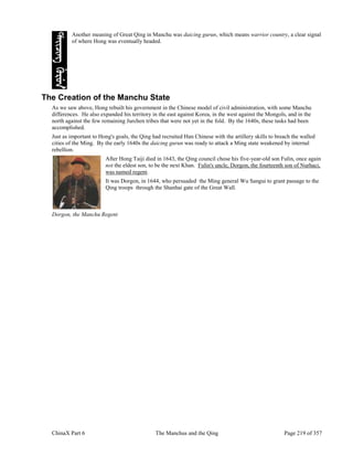 ChinaX Part 6 The Manchus and the Qing Page 219 of 357
Another meaning of Great Qing in Manchu was daicing gurun, which means warrior country, a clear signal
of where Hong was eventually headed.
The Creation of the Manchu State
As we saw above, Hong rebuilt his government in the Chinese model of civil administration, with some Manchu
differences. He also expanded his territory in the east against Korea, in the west against the Mongols, and in the
north against the few remaining Jurchen tribes that were not yet in the fold. By the 1640s, these tasks had been
accomplished.
Just as important to Hong's goals, the Qing had recruited Han Chinese with the artillery skills to breach the walled
cities of the Ming. By the early 1640s the daicing gurun was ready to attack a Ming state weakened by internal
rebellion.
After Hong Taiji died in 1643, the Qing council chose his five-year-old son Fulin, once again
not the eldest son, to be the next Khan. Fulin's uncle, Dorgon, the fourteenth son of Nurhaci,
was named regent.
It was Dorgon, in 1644, who persuaded the Ming general Wu Sangui to grant passage to the
Qing troops through the Shanhai gate of the Great Wall.
Dorgon, the Manchu Regent
 