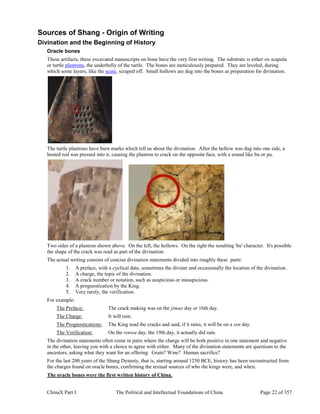 ChinaX Part I The Political and Intellectual Foundations of China Page 22 of 357
Sources of Shang - Origin of Writing
Divination and the Beginning of History
Oracle bones
These artifacts, these excavated manuscripts on bone have the very first writing. The substrate is either ox scapula
or turtle plastrons, the underbelly of the turtle. The bones are meticulously prepared. They are leveled, during
which some layers, like the scute, scraped off. Small hollows are dug into the bones as preparation for divination.
The turtle plastrons have burn marks which tell us about the divination. After the hollow was dug into one side, a
heated rod was pressed into it, causing the plastron to crack on the opposite face, with a sound like bu or pu.
Two sides of a plastron shown above. On the left, the hollows. On the right the resulting 'bu' character. It's possible
the shape of the crack was read as part of the divination.
The actual writing consists of concise divination statements divided into roughly these parts:
1. A preface, with a cyclical date, sometimes the diviner and occasionally the location of the divination.
2. A charge, the topic of the divination.
3. A crack number or notation, such as auspicious or inauspicious.
4. A prognostication by the King.
5. Very rarely, the verification.
For example:
The Preface: The crack making was on the jimao day or 16th day.
The Charge: It will rain.
The Prognostications: The King read the cracks and said, if it rains, it will be on a ren day.
The Verification: On the renwu day, the 19th day, it actually did rain.
The divination statements often come in pairs where the charge will be both positive in one statement and negative
in the other, leaving you with a choice to agree with either. Many of the divination statements are questions to the
ancestors, asking what they want for an offering. Grain? Wine? Human sacrifice?
For the last 200 years of the Shang Dynasty, that is, starting around 1250 BCE, history has been reconstructed from
the charges found on oracle bones, confirming the textual sources of who the kings were, and when.
The oracle bones were the first written history of China.
 
