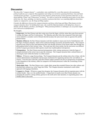 ChinaX Part 6 The Manchus and the Qing Page 220 of 357
Discussion
The idea of the "conquest dynasty" -- a polyethnic state established by a non-Han minority elite maintaining
political authority over a majority Han population and ruling over territories spanning both Inner Asia and lands
considered part of China -- is controversial in some quarters, partly because it raises questions about how we go
about defining "China" and "Chineseness" in history. Yet when we look at the institutions put in place by the rulers
of the Liao, Jin, Yuan, and Qing, it is hard to avoid the conclusion that there was something different about these
regimes as compared to, say, the Song and Ming regimes.
Consider the differences between the conquest dynasties and those of the Song and Ming. What features do the
conquest dynasties share? In building their state, why would the Manchu founders of the Qing have chosen to
identify with the Khitans, Jurchens, and Mongols? What potential problems or challenges can you predict might
arise with such an identification?
My thoughts:
Origin story: the Han Chinese took their origin story from the Sages, with the values that come from ancestor
worship, the Sages, and Neo-Confucianism. The Manchus and other tribes that conquered China had origin
stories related to a nomadic warrior lifestyle that did not place the same moral value on agrarian life and the
peasant farmer.
Mandate of Heaven: the Han Chinese dynasties took their mandate to mean some level of identification with
the Sages of Chinese antiquity, which in the Confucian heritage necessarily elevated the literati. The Conquest
dynasties took China by force and legitimized their rule through inclusion of the literati rather than through any
philosophical belief in their intrinsic value. The result may have been similar, but the motivation was different
and the Conquest governments didn't spend as much time in philosophical introspection.
Primogeniture. The Han Chinese practiced primogeniture while valuing meritocracy (what the Sages of
antiquity declared as the correct way to pass the tianming). The Conquest dynasties had a cultural history of
choosing by merit within the family in a tribal council.
Military. I'll borrow a page from pczhang. The Conquest dynasties put the military above the civilian, with the
civilian administration an unfamiliar and necessary mechanism for organizing and taxes the vast millions of
Chinese. From the time of the Qin, each Han Chinese empire seemed to be part of a progression of experiments
in the integration of the military, either for conquest or for border protection, within the overarching civilian
bureaucracy.
Multi-ethnic State. The Han Chinese were a single ethnic group that extended Chinese into other cultures and
absorbed their cultures (e.g. in the Tang) into China. The Conquest dynasties maintained a multi-ethnic
approach with language translation.
Conquest vs. Treaty. I'll borrow a page from dougma: the Conquest dynasties did not negotiate peace with the
northern border - they were the northern border. A large factor in nearly every Han Chinese dynasty was
managing the need for a strong military garrison to the north and in later dynasties, to negotiating peace with
'brother states' to the north.
 