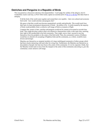 ChinaX Part 6 The Manchus and the Qing Page 221 of 357
Ostriches and Penguins in a Republic of Birds
This was posted as a discussion selection, from djeatonlisbon. I can't judge the validity of the allegory, but it's
wonderfully creative and may, as Prof. Elliot noted, capture an essential point of the yi vs. the hua that dates back to
antiquity.
If all the birds of the world came together and created their own republic – their own cultural and economic
bird world – how would ostriches and penguins fare?
My guess is that they would soon become marginalized, socially and politically. This would result from
their lack of a basic prototypical characteristic of birds – the ability to fly. A world created by the majority
of birds would probably foster a collective self-image of birds as creatures of flight.
I imagine that, sooner or later, ostriches and penguins would not be content to be treated as second-class
birds. They might develop a pride in their own distinctive characteristics while, at the same time, asserting
their right to full membership in the bird community. They might, soon or later, succeed in moving
themselves from the periphery to the center of the bird world. Then, the community's notion of birdness
would have to altered to be accepting of flightless birds and the community, as a whole, would be more
diverse and stronger.
Manchus saw themselves as marginal members of a large multilingual community of ethnic groups which
had been closely interacting with each other for a long time. Furthermore, the Manchus saw themselves as
descendents of people who had once been at the center of this community. It is to be expected, I think, that
the Manchus would want to move from the margins to the center of this community and, doing so, give the
community a more inclusive self-image.
 