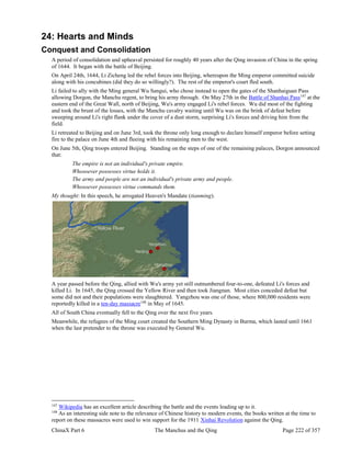 ChinaX Part 6 The Manchus and the Qing Page 222 of 357
24: Hearts and Minds
Conquest and Consolidation
A period of consolidation and upheaval persisted for roughly 40 years after the Qing invasion of China in the spring
of 1644. It began with the battle of Beijing.
On April 24th, 1644, Li Zicheng led the rebel forces into Beijing, whereupon the Ming emperor committed suicide
along with his concubines (did they do so willingly?). The rest of the emperor's court fled south.
Li failed to ally with the Ming general Wu Sangui, who chose instead to open the gates of the Shanhaiguan Pass
allowing Dorgon, the Manchu regent, to bring his army through. On May 27th in the Battle of Shanhai Pass147
at the
eastern end of the Great Wall, north of Beijing, Wu's army engaged Li's rebel forces. Wu did most of the fighting
and took the brunt of the losses, with the Manchu cavalry waiting until Wu was on the brink of defeat before
sweeping around Li's right flank under the cover of a dust storm, surprising Li's forces and driving him from the
field.
Li retreated to Beijing and on June 3rd, took the throne only long enough to declare himself emperor before setting
fire to the palace on June 4th and fleeing with his remaining men to the west.
On June 5th, Qing troops entered Beijing. Standing on the steps of one of the remaining palaces, Dorgon announced
that:
The empire is not an individual's private empire.
Whosoever possesses virtue holds it.
The army and people are not an individual's private army and people.
Whosoever possesses virtue commands them.
My thought: In this speech, he arrogated Heaven's Mandate (tianming).
A year passed before the Qing, allied with Wu's army yet still outnumbered four-to-one, defeated Li's forces and
killed Li. In 1645, the Qing crossed the Yellow River and then took Jiangnan. Most cities conceded defeat but
some did not and their populations were slaughtered. Yangzhou was one of those, where 800,000 residents were
reportedly killed in a ten-day massacre148
in May of 1645.
All of South China eventually fell to the Qing over the next five years.
Meanwhile, the refugees of the Ming court created the Southern Ming Dynasty in Burma, which lasted until 1661
when the last pretender to the throne was executed by General Wu.
147
Wikipedia has an excellent article describing the battle and the events leading up to it.
148
As an interesting side note to the relevance of Chinese history to modern events, the books written at the time to
report on these massacres were used to win support for the 1911 Xinhai Revolution against the Qing.
 