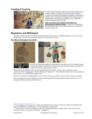 ChinaX Part 6 The Manchus and the Qing Page 223 of 357
Founding of Tungning
In 1662, Zheng Chenggong (aka Koxinga) led a separate group
of Ming loyalists to Taiwan where they expelled the Dutch
colonists and founded the Kingdom of Tungning. Supported by
maritime trade with Japan and Southeast Asia, Zheng survived
independently until the Qing assembled a navy to blockade
Taiwan, forcing his defeat in 1683.
This was the first time in history that Taiwan was
integrated into Chinese territory. I don't have to emphasize
the importance of this event. See the discussion of China and
Taiwan on page 349.
Resistance and Withdrawal
The Qing conquest shocked the Chinese and forced them to choose sides: to support the Qing, to resist, or to stand
quietly aside. To those facing violence, the choice to stand aside was easy.
The Most Unkindest Cut of All
In 1644, the Qing rulers ordered all adult males to wear their hair in the Manchu fashion,
with the front of their scalp shaved and their hair grown long in the back and gathered in
a tight braid called a queue (image on right).
With a glance, the Manchus knew who had submitted and who had not. But the order violated the ancient
Confucian custom of filial piety149
, deeply offending the Han men150
. The traditional Chinese style was to gather the
hair in a bun, or ji, atop the head (image on left).
The price of resistance was decapitation: lose your hair and keep your head or keep your hair and lose your head.
Thus, the queue became the hairstyle for all Han men through the late imperial period and became the source of a
derogatory Western nickname for the Chinese.
149
From Confucius: "We are given our body, skin and hair from our parents; which we ought not to damage. This
idea is the quintessence of filial duty." For its importance, see page 159.
150
And yet Mouzi excused the Buddhist monks who shaved their heads by saying, Taibo cut his hair short and
tattooed his body, yet Confucius praised him. See page 96.
 