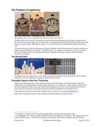 ChinaX Part 6 The Manchus and the Qing Page 225 of 357
The Problem of Legitimacy
The kingdom can be won on horseback, but cannot be ruled on horseback151
.
The Qing rulers knew from the Yuan that they needed the literati and the gentry to rule China, to administer the
provinces and cities and villages, and to collect taxes. Convincing the literati that the Manchus had the right to rule
may have been the biggest challenge they faced. To the end of the dynasty, their Barbarian origins remained an
issue.
To convince the literati that they had tianming, Heaven's Mandate, they need to assume the Confucian traditions of
Chinese imperial orthodoxy (my thought: a tad difficult after you stomped on the filial piety of every adult male).
But the early Qing emperors (Yongzheng, Qianlong and especially the Kangxi emperor) understood proper
reverence to Confucius.
The Sacred Edict
Immediately after assuming power in 1670, Kangxi issued the proclamation of the Sacred Edict, sixteen maxims
read twice a month to villagers by the gentry to instill Confucian values.
Complete Library of the Four Treasuries
Similarly, the Qing sponsored a major scholarly project to write The History of the Ming Dynasty, following
tradition that a succeeding dynasty should compose the history of its predecessor. Some scholars refused to take
part, but enough did to help convince the literati that the Manchu were serious in their commitment to Chinese
values and at the same time recognizing in the History itself, the contribution of the Ming loyalists.
Under Qianlong, the Qing composed the Complete Library of the Four Treasuries (Siku quanshu)152
.
Rather than transforming Chinese culture, the Qing reinforced traditional Confucian values.
151
According to legend, an advisor said this to Kublai Khan. See here under the Yuan dynasty.
152
See Wikipedia. 361 scholars compiled 10,000 manuscripts for inclusion in the library. The largest collection of
Chinese works in history. Note however that they also destroyed 3,000 works considered to be anti-Manchu.
 