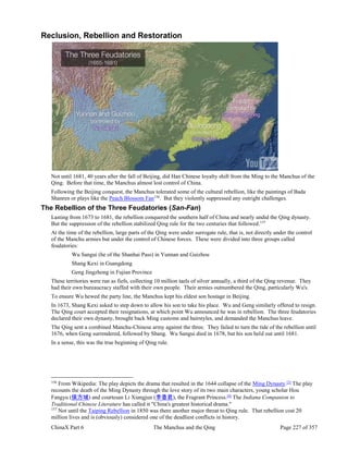 ChinaX Part 6 The Manchus and the Qing Page 227 of 357
Reclusion, Rebellion and Restoration
Not until 1681, 40 years after the fall of Beijing, did Han Chinese loyalty shift from the Ming to the Manchus of the
Qing. Before that time, the Manchus almost lost control of China.
Following the Beijing conquest, the Manchus tolerated some of the cultural rebellion, like the paintings of Bada
Shanren or plays like the Peach Blossom Fan156
. But they violently suppressed any outright challenges.
The Rebellion of the Three Feudatories (San-Fan)
Lasting from 1673 to 1681, the rebellion conquered the southern half of China and nearly undid the Qing dynasty.
But the suppression of the rebellion stabilized Qing rule for the two centuries that followed.157
At the time of the rebellion, large parts of the Qing were under surrogate rule, that is, not directly under the control
of the Manchu armies but under the control of Chinese forces. These were divided into three groups called
feudatories:
Wu Sangui (he of the Shanhai Pass) in Yunnan and Guizhou
Shang Kexi in Guangdong
Geng Jingzhong in Fujian Province
These territories were run as fiefs, collecting 10 million taels of silver annually, a third of the Qing revenue. They
had their own bureaucracy staffed with their own people. Their armies outnumbered the Qing, particularly Wu's.
To ensure Wu hewed the party line, the Manchus kept his eldest son hostage in Beijing.
In 1673, Shang Kexi asked to step down to allow his son to take his place. Wu and Geng similarly offered to resign.
The Qing court accepted their resignations, at which point Wu announced he was in rebellion. The three feudatories
declared their own dynasty, brought back Ming customs and hairstyles, and demanded the Manchus leave.
The Qing sent a combined Manchu-Chinese army against the three. They failed to turn the tide of the rebellion until
1676, when Geng surrendered, followed by Shang. Wu Sangui died in 1678, but his son held out until 1681.
In a sense, this was the true beginning of Qing rule.
156
From Wikipedia: The play depicts the drama that resulted in the 1644 collapse of the Ming Dynasty.[3]
The play
recounts the death of the Ming Dynasty through the love story of its two main characters, young scholar Hou
Fangyu (侯方域) and courtesan Li Xiangjun (李香君), the Fragrant Princess.[4]
The Indiana Companion to
Traditional Chinese Literature has called it "China's greatest historical drama."
157
Not until the Taiping Rebellion in 1850 was there another major threat to Qing rule. That rebellion cost 20
million lives and is (obviously) considered one of the deadliest conflicts in history.
 