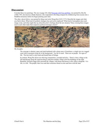 ChinaX Part 6 The Manchus and the Qing Page 228 of 357
Discussion
Consider these two paintings. The one on page 224, titled Seascape with Tree and Boat, was painted by Zhu Da
(1606-1705, also known as Bada shanren), who responded to the Qing conquest by withdrawing from society into a
Buddhist monastery before he began painting years later.
The other, shown below, was painted by Qing court artist Wang Hui (1632-1717). Describe the images and what
you find in them. What kind of aesthetic strategies has each artist employed? What kind of atmosphere does each
image evoke, and what might that say about the artist’s feelings about the new dynasty? Does viewing these images
next to each other make their respective political messages clearer?
My thoughts:
The seascape is abstract, spare and stark burdened with a deep sense of loneliness: a single tree on a rugged
coast with a mountain rising far in the background. Too far to reach. There are no people. No signs of
life. The tree itself is only trunk and branch bare of foliage.
In contrast, Wang Hui shows two thriving communities, crowded and alive. There's a busy village to the
left and throngs along the road traveling to and from another village with fine buildings on the right.
Beautiful, forested craggy hills surround the villages, with farms and houses in the valleys alongside. It is
life, it is full. The people, their lives and their structures blend in color and form with the land.
 