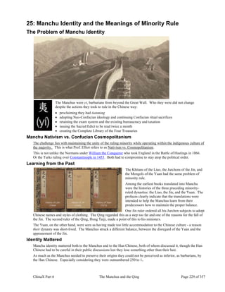 ChinaX Part 6 The Manchus and the Qing Page 229 of 357
25: Manchu Identity and the Meanings of Minority Rule
The Problem of Manchu Identity
The Manchus were yi, barbarians from beyond the Great Wall. Who they were did not change
despite the actions they took to rule in the Chinese way:
 proclaiming they had tianming
 adopting Neo-Confucian ideology and continuing Confucian ritual sacrifices
 retaining the exam system and the existing bureaucracy and taxation
 issuing the Sacred Edict to be read twice a month
 creating the Complete Library of the Four Treasuries
Manchu Nativism vs. Confucian Cosmopolitanism
The challenge lies with maintaining the unity of the ruling minority while operating within the indigenous culture of
the majority. This is what Prof. Elliot refers to as Nativism vs. Cosmopolitanism.
This is not unlike the Normans under William the Conqueror who took England in the Battle of Hastings in 1066.
Or the Turks ruling over Constantinople in 1453. Both had to compromise to stay atop the political order.
Learning from the Past
The Khitans of the Liao, the Jurchens of the Jin, and
the Mongols of the Yuan had the same problem of
minority rule.
Among the earliest books translated into Manchu
were the histories of the three preceding minority-
ruled dynasties: the Liao, the Jin, and the Yuan. The
prefaces clearly indicate that the translations were
intended to help the Manchus learn from their
predecessors how to maintain the proper balance.
One Jin ruler ordered all his Jurchen subjects to adopt
Chinese names and styles of clothing. The Qing regarded this as a step too far and one of the reasons for the fall of
the Jin. The second ruler of the Qing, Hong Taiji, made a point of this to his ministers.
The Yuan, on the other hand, were seen as having made too little accommodation to the Chinese culture - a reason
their dynasty was short-lived. The Manchus struck a different balance, between the disregard of the Yuan and the
appeasement of the Jin.
Identity Mattered
Manchu identity mattered both to the Manchus and to the Han Chinese, both of whom discussed it, though the Han
Chinese had to be careful in their public discussions lest they lose something other than their hair.
As much as the Manchus needed to preserve their origins they could not be perceived as inferior, as barbarians, by
the Han Chinese. Especially considering they were outnumbered 250 to 1.
 