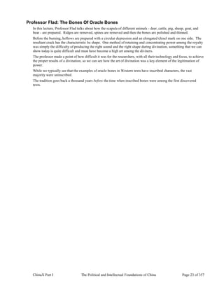 ChinaX Part I The Political and Intellectual Foundations of China Page 23 of 357
Professor Flad: The Bones Of Oracle Bones
In this lecture, Professor Flad talks about how the scapula of different animals - deer, cattle, pig, sheep, goat, and
bear - are prepared. Ridges are removed, spines are removed and then the bones are polished and thinned.
Before the burning, hollows are prepared with a circular depression and an elongated chisel mark on one side. The
resultant crack has the characteristic bu shape. One method of retaining and concentrating power among the royalty
was simply the difficulty of producing the right sound and the right shape during divination, something that we can
show today is quite difficult and must have become a high art among the diviners.
The professor made a point of how difficult it was for the researchers, with all their technology and focus, to achieve
the proper results of a divination, so we can see how the art of divination was a key element of the legitimation of
power.
While we typically see that the examples of oracle bones in Western texts have inscribed characters, the vast
majority were uninscribed.
The tradition goes back a thousand years before the time when inscribed bones were among the first discovered
texts.
 