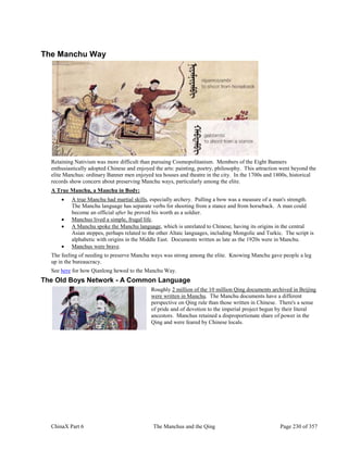 ChinaX Part 6 The Manchus and the Qing Page 230 of 357
The Manchu Way
Retaining Nativism was more difficult than pursuing Cosmopolitanism. Members of the Eight Banners
enthusiastically adopted Chinese and enjoyed the arts: painting, poetry, philosophy. This attraction went beyond the
elite Manchus: ordinary Banner men enjoyed tea houses and theatre in the city. In the 1700s and 1800s, historical
records show concern about preserving Manchu ways, particularly among the elite.
A True Manchu, a Manchu in Body:
 A true Manchu had martial skills, especially archery. Pulling a bow was a measure of a man's strength.
The Manchu language has separate verbs for shooting from a stance and from horseback. A man could
become an official after he proved his worth as a soldier.
 Manchus lived a simple, frugal life.
 A Manchu spoke the Manchu language, which is unrelated to Chinese, having its origins in the central
Asian steppes, perhaps related to the other Altaic languages, including Mongolic and Turkic. The script is
alphabetic with origins in the Middle East. Documents written as late as the 1920s were in Manchu.
 Manchus were brave.
The feeling of needing to preserve Manchu ways was strong among the elite. Knowing Manchu gave people a leg
up in the bureaucracy.
See here for how Qianlong hewed to the Manchu Way.
The Old Boys Network - A Common Language
Roughly 2 million of the 10 million Qing documents archived in Beijing
were written in Manchu. The Manchu documents have a different
perspective on Qing rule than those written in Chinese. There's a sense
of pride and of devotion to the imperial project begun by their literal
ancestors. Manchus retained a disproportionate share of power in the
Qing and were feared by Chinese locals.
 