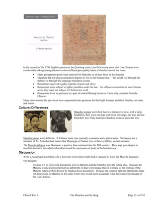 ChinaX Part 6 The Manchus and the Qing Page 231 of 357
In the records of the 1793 English mission to the Qianlong court, Lord Macartney notes that Han Chinese were
comfortable talking among themselves but stiffened perceptibly when a Manchu entered the room.
 Many government posts were reserved for Manchus or at least those in the Banners
 Manchus did not need examination degrees to rise in the bureaucracy. They could rise through the
military or through the language translation exams.
 Bannermen received regular stipends of grain and silver.
 Bannermen were subject to lighter penalties under the law. For offenses committed in non-Chinese
areas, they were not subject to Chinese law at all.
 Bannermen lived in garrisons in a part of central Beijing known as Tartar city, separate from the
Chinese.
Many cities around the provinces were sequestered into garrisons for the Eight Banners and their families, servants,
and horses.
Cultural Differences
Manchu women wore their hair in a distinctive style, with a large
headdress, they wore earrings with three piercings, and they did not
bind their feet. They had more freedom to move about the city.
Manchu names were different. A Chinese name was typically a surname and a given name. Xi Jinping has a
surname of Xi. Manchus had names like Mujangga or Fashan, two or three syllables, and no surname.
The Manchu religion was Shamanic, a practice that continued into the 20th century. They kept genealogies to
maintain ancestral ties which often determined the succession of posts in the bureaucracy.
Discussion
Write a paragraph describing why a historian of the Qing might find it valuable to learn the Manchu language.
My thoughts:
Because 1/5 of recovered documents were in Manchu and the Manchu were the ruling elite. Because the
Manchu would express themselves differently in their own tongue than in Chinese so the feelings of the
Manchu rulers are best known by reading those documents. Because the contrast between statements made
in Chinese and in Manchu by the same writer may reveal more accurately what the ruling elite thought of
the Han Chinese.
 